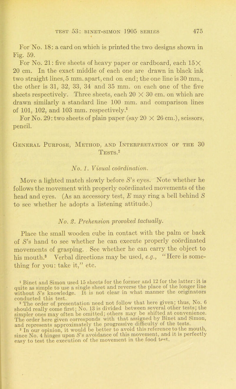 For No. 18: a card on which is printed the two designs shown in Fig. 59. For No. 21: five sheets of heavy paper or cardboard, each 15 X 20 cm. In the exact middle of each one are drawn in black ink two straight lines, 5 mm. apart, end on end; the one line is 30 mm., the other is 31, 32, 33, 34 and 35 mm. on each one of the five sheets respectively. Three sheets, each 20 X 30 cm. on which are drawn similarly a standard line 100 mm. and comparison lines of 101, 102, and 103 mm. respectively.1 For No. 29: two sheets of plam paper (say 20 X 26 cm.), scissors, pencil. General Purpose, Method, and Interpretation of the 30 Tests.2 No. 1. Visual coordination. Move a lighted match slowly before S’s eyes. Note whether he follows the movement with properly coordinated movements of the head and eyes. (As an accessory test, E may ring a bell behind S to see whether he adopts a listening attitude.) No. 2. Prehension provoked tactually. Place the small wooden cube in contact with the palm or back of S’s hand to see whether he can execute properly coordinated movements of grasping. See whether he can carry the object to his mouth.3 Verbal directions may be used, e.g., Here is some- thing for you: take it/’ etc. 1 Binet and Simon used 15 sheets for the former and 12 for the latter: it is quite as simple to use a single sheet and reverse the place of the longer line without S’s knowledge. It is not clear in what manner the originators conducted this test. 2 The order of presentation need not follow that here given; thus, No. 6 should really come first; No. 13 is divided between several other tests; the simpler ones may often be omitted; others may .be shifted at convenience. The order here given corresponds with that assigned by Binet and Simon, and represents approximately the progressive difficulty of the tests. 3 In our opinion, it would be better to avoid this reference to the mouth, since No. 4 hinges upon S’s avoidance of this movement, and it is perfectly easy to test the execution of the movement in the food te“t.