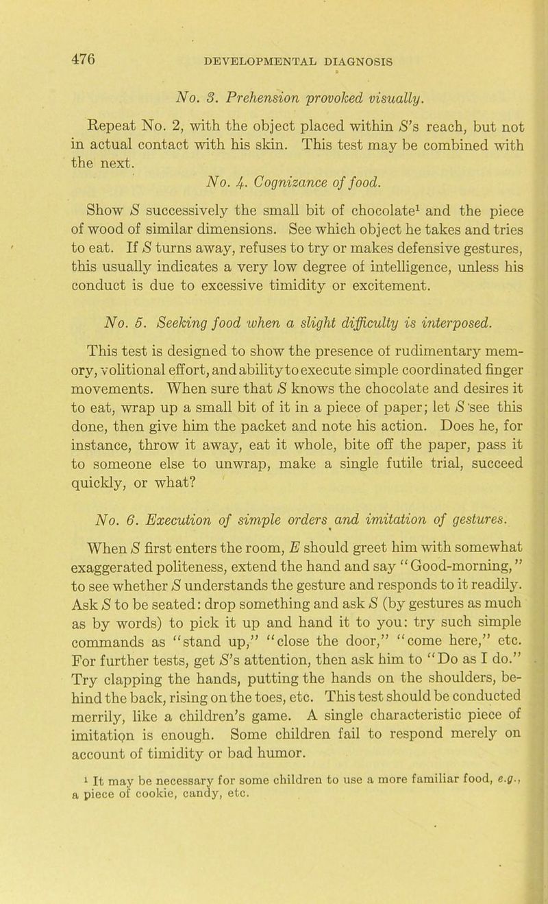 No. 3. Prehension provoked visually. Repeat No. 2, with the object placed within S’s reach, but not in actual contact with his skin. This test may be combined with the next. No. Jf. Cognizance of food. Show S successively the small bit of chocolate1 and the piece of wood of similar dimensions. See which object he takes and tries to eat. If S turns away, refuses to try or makes defensive gestures, this usually indicates a very low degree of intelligence, unless his conduct is due to excessive timidity or excitement. No. 5. Seeking food when a slight difficulty is interposed. This test is designed to show the presence of rudimentary mem- ory, volitional effort, and ability to execute simple coordinated finger movements. When sure that S knows the chocolate and desires it to eat, wrap up a small bit of it in a piece of paper; let $'see this done, then give him the packet and note his action. Does he, for instance, throw it away, eat it whole, bite off the paper, pass it to someone else to unwrap, make a single futile trial, succeed quickly, or what? No. 6. Execution of simple orders and imitation of gestures. When S first enters the room, E should greet him with somewhat exaggerated politeness, extend the hand and say “ Good-morning, ” to see whether S understands the gesture and responds to it readily. Ask S to be seated: drop something and ask S (by gestures as much as by words) to pick it up and hand it to you: try such simple commands as “stand up,” “close the door,” “come here,” etc. For further tests, get S’s attention, then ask him to “Do as I do.” Try clapping the hands, putting the hands on the shoulders, be- hind the back, rising on the toes, etc. This test should be conducted merrily, like a children’s game. A single characteristic piece of imitatiqn is enough. Some children fail to respond merely on account of timidity or bad humor. 1 It may be necessary for some children to use a more familiar food, e.g., a piece of cookie, candy, etc.