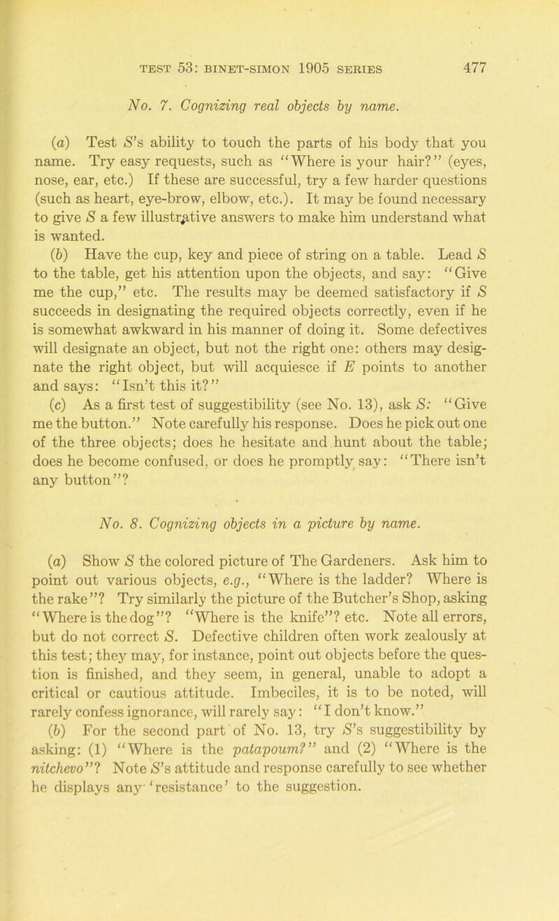No. 7. Cognizing real objects by name. (а) Test >S’s ability to touch the parts of his body that you name. Try easy requests, such as “Where is your hair?” (eyes, nose, ear, etc.) If these are successful, try a few harder questions (such as heart, eye-brow, elbow, etc.). It may be found necessary to give S a few illustrative answers to make him understand what is wanted. (б) Have the cup, key and piece of string on a table. Lead »S to the table, get his attention upon the objects, and say: “Give me the cup,” etc. The results may be deemed satisfactory if S succeeds in designating the required objects correctly, even if he is somewhat awkward in his manner of doing it. Some defectives will designate an object, but not the right one: others may desig- nate the right object, but will acquiesce if E points to another and says: “Isn’t this it?” (c) As a first test of suggestibility (see No. 13), ask S: “Give me the button.” Note carefully his response. Does he pick out one of the three objects; does he hesitate and hunt about the table; does he become confused, or does he promptly say: “There isn’t any button”? No. 8. Cognizing objects in a picture by name. (а) Show S the colored picture of The Gardeners. Ask him to point out various objects, e.g., “Where is the ladder? Where is the rake ”? Try similarly the picture of the Butcher’s Shop, asking “ W'here is thedog”? Where is the knife”? etc. Note all errors, but do not correct S. Defective children often work zealously at this test; they may, for instance, point out objects before the ques- tion is finished, and they seem, in general, unable to adopt a critical or cautious attitude. Imbeciles, it is to be noted, will rarely confess ignorance, will rarely say: “ I don’t know.” (б) For the second part of No. 13, try S’s suggestibility by asking: (1) “Where is the patapoum?” and (2) “Where is the nitchevo ”? Note S’s attitude and response carefully to see whether he displays any‘resistance’ to the suggestion.