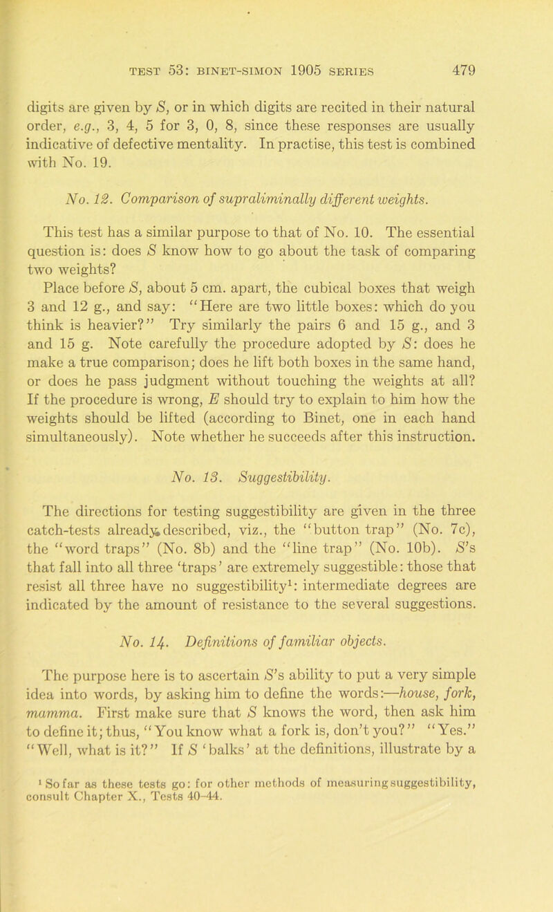 digits are given by S, or in which digits are recited in their natural order, e.g., 3, 4, 5 for 3, 0, 8, since these responses are usually indicative of defective mentality. In practise, this test is combined with No. 19. No. 12. Comparison of supraliminally different iveights. This test has a similar purpose to that of No. 10. The essential question is: does S know how to go about the task of comparing two weights? Place before S, about 5 cm. apart, the cubical boxes that weigh 3 and 12 g., and say: ‘‘Here are two little boxes: which do you think is heavier?” Try similarly the pairs 6 and 15 g., and 3 and 15 g. Note carefully the procedure adopted by S: does he make a true comparison; does he lift both boxes in the same hand, or does he pass judgment without touching the weights at all? If the procedure is wrong, E should try to explain to him how the weights should be lifted (according to Binet, one in each hand simultaneously). Note whether he succeeds after this instruction. No. 18. Suggestibility. The directions for testing suggestibility are given in the three catch-tests already described, viz., the “button trap” (No. 7c), the “word traps” (No. 8b) and the “line trap” (No. 10b). S’s that fall into all three ‘traps’ are extremely suggestible: those that resist all three have no suggestibility1: intermediate degrees are indicated by the amount of resistance to the several suggestions. No. IJ+. Definitions of familiar objects. The purpose here is to ascertain S’s ability to put a very simple idea into words, by asking him to define the words:—house, fork, mamma. First make sure that S knows the word, then ask him to define it; thus, “You know what a fork is, don’t you?” “Yes.” “Well, what is it?” If S ‘balks’ at the definitions, illustrate by a 1 So far as these tests go: for other methods of measuring suggestibility, consult Chapter X., Tests 40-44.