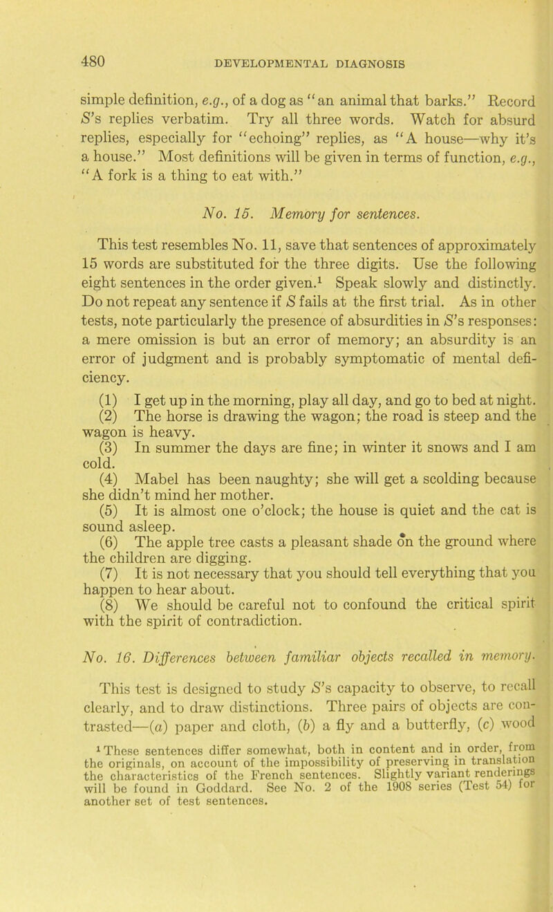 simple definition, e.g., of a dog as “ an animal that barks.” Record S’s replies verbatim. Try all three words. Watch for absurd replies, especially for “echoing” replies, as “A house—why it’s a house.” Most definitions will be given in terms of function, e.g., “A fork is a thing to eat with.” No. 15. Memory for sentences. This test resembles No. 11, save that sentences of approximately 15 words are substituted for the three digits. Use the following eight sentences in the order given.1 Speak slowly and distinctly. Do not repeat any sentence if S fails at the first trial. As in other tests, note particularly the presence of absurdities in S’s responses: a mere omission is but an error of memory; an absurdity is an error of judgment and is probably symptomatic of mental defi- ciency. (1) I get up in the morning, play all day, and go to bed at night. (2) The horse is drawing the wagon; the road is steep and the wagon is heavy. (3) In summer the days are fine; in winter it snows and I am cold. (4) Mabel has been naughty; she will get a scolding because she didn’t mind her mother. (5) It is almost one o’clock; the house is quiet and the cat is sound asleep. (6) The apple tree casts a pleasant shade on the ground where the children are digging. (7) It is not necessary that you should tell everything that you happen to hear about. (8) We should be careful not to confound the critical spirit with the spirit of contradiction. No. 16. Differences between familiar objects recalled in memory. This test is designed to study *S’s capacity to observe, to recall clearly, and to draw distinctions. Three pairs of objects are con- trasted—(a) paper and cloth, (b) a fly and a butterfly, (c) wood 1 These sentences differ somewhat, both in content and in order, from the originals, on account of the impossibility of preserving in translation the characteristics of the French sentences. Slightly variant renderings will be found in Goddard. See No. 2 of the 190S series (Test 54) for another set of test sentences.