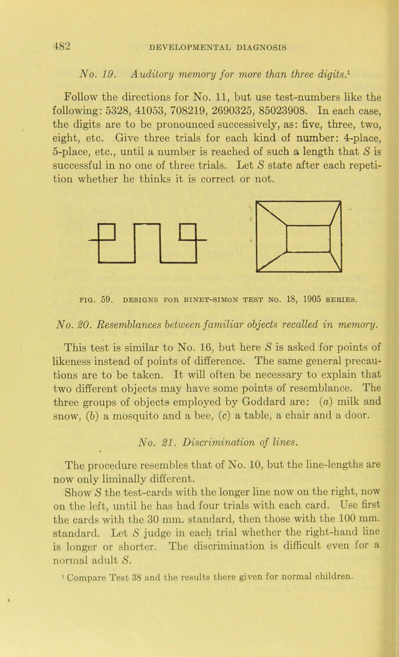 No. 19. Auditory memory for more than three digits.1 Follow the directions for No. 11, but use test-numbers like the following: 5328, 41053, 708219, 2690325, 85023908. In each case, the digits are to be pronounced successively, as: five, three, two, eight, etc. Give three trials for each kind of number: 4-place, 5-place, etc., until a number is reached of such a length that S is successful in no one of three trials. Let S state after each repeti- tion whether he thinks it is correct or not. FIG. 59. DESIGNS FOR BINET-SIMON TEST NO. 18, 1905 SERIES. No. 20. Resemblances between familiar objects recalled in memory. This test is similar to No. 16, but here S is asked for points of likeness instead of points of difference. The same general precau- tions are to be taken. It will often be necessary to explain that two different objects may have some points of resemblance. The three groups of objects employed by Goddard are: (a) milk and snow, (b) a mosquito and a bee, (c) a table, a chair and a door. The procedure resembles that of No. 10, but the line-lengths are now only liminally different. Show S the test-cards with the longer line now on the right, now on the left, until he has had four trials with each card. Use first the cards with the 30 mm. standard, then those with the 100 mm. standard. Let S judge in each trial whether the right-hand line is longer or shorter. The discrimination is difficult even for a normal adult S. 1 Compare Test 38 and the results there given for normal children. No. 21. Discrimination of lines.