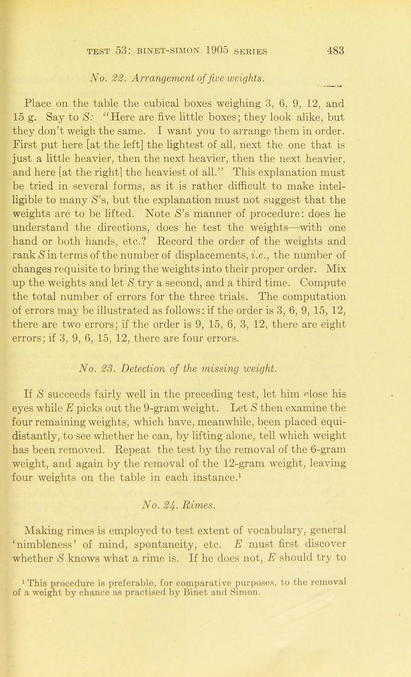 No. 22. Arrangement of five weights. Place on the table the cubical boxes weighing 3, 6, 9, 12, and 15 g. Say to S: “Here are five little boxes; they look alike, but they don’t weigh the same. I want you to arrange them in order. First put here [at the left] the lightest of all, next the one that is just a little heavier, then the next heavier, then the next heavier, and here [at the rightl the heaviest of all.” This explanation must be tried in several forms, as it is rather difficult to make intel- ligible to many S’s, but the explanation must not suggest that the weights are to be lifted. Note S’s manner of procedure: does he understand the directions, does he test the weights—with one hand or both hands, etc.? Record the order of the weights and rank S in terms of the number of displacements, i.e., the number of changes requisite to bring the weights into their proper order. Mix up the weights and let S try a second, and a third time. Compute the total number of errors for the three trials. The computation of errors may be illustrated as follows: if the order is 3, 6, 9, 15, 12, there are two errors; if the order is 9, 15, 6, 3, 12, there are eight errors; if 3, 9, 6, 15, 12, there are four errors. No. 28. Detection of the missing weight. If S succeeds fairly well in the preceding test, let him close his eyes while E picks out the 9-gram weight. Let *S then examine the four remaining weights, which have, meanwhile, been placed equi- distantly, to see whether he can, by lifting alone, tell which weight has been removed. Repeat the test by the removal of the 6-gram weight, and again by the removal of the 12-gram weight, leaving- four weights on the table in each instance.1 No. 24• Rimes. Making rimes is employed to test extent of vocabulary, general ‘ nimbleness’ of mind, spontaneity, etc. E must first discover whether S knows what a rime is. If he does not, E should try to 1 This procedure is preferable, for comparative purposes, to the removal of a weight by chance as practised by Binet and Simon.