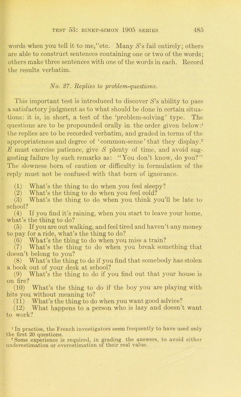 words when you tell it to me,’’etc. Many $’s fail entirely; others are able to construct sentences containing one or two of the words ; others make three sentences with one of the words in each. Record the results verbatim. No. 27. Replies to problem-questions. This important test is introduced to discover S’s ability to pass a satisfactory judgment as to what should be done in certain situa- tions: it is, in short, a test of the ‘problem-solving’ type. The questions are to be propounded orally in the order given below:1 the replies are to be recorded verbatim, and graded in terms of the appropriateness and degree of ‘ common-sense ’ that they display.2 E must exercise patience, give S plenty of time, and avoid sug- gesting failure by such remarks as: “You don’t know, do you?” The slowness born of caution or difficulty in formulation of the reply must not be confused with that born of ignorance. (1) What’s the thing to do when you feel sleepy? (2) What’s the thing to do when you feel cold? (3) What’s the thing to do when you think you’ll be late to school? (4) If you find it’s raining, when you start to leave your home, what’s the thing to do? (5) If you are out walking, and feel tired and haven’t any money to pay for a ride, what’s the thing to do? (6) What’s the thing to do when you miss a train? (7) What’s the thing to do when you break something that doesn’t belong to you? (8) What’s the thing to do if you find that somebody has stolen a book out of your desk at school? (9) What’s the thing to do if you find out that your house is on fire? (10) What’s the thing to do if the boy you are playing with hits you without meaning to? (11) What’s the thing to do when you want good advice? (12) What happens to a person who is lazy and doesn’t want to work? 1 In practise, the French investigators seem frequently to have used only the first 20 questions. 2 Some experience is required, in grading the answers, to avoid either underestimation or overestimation of their real value.
