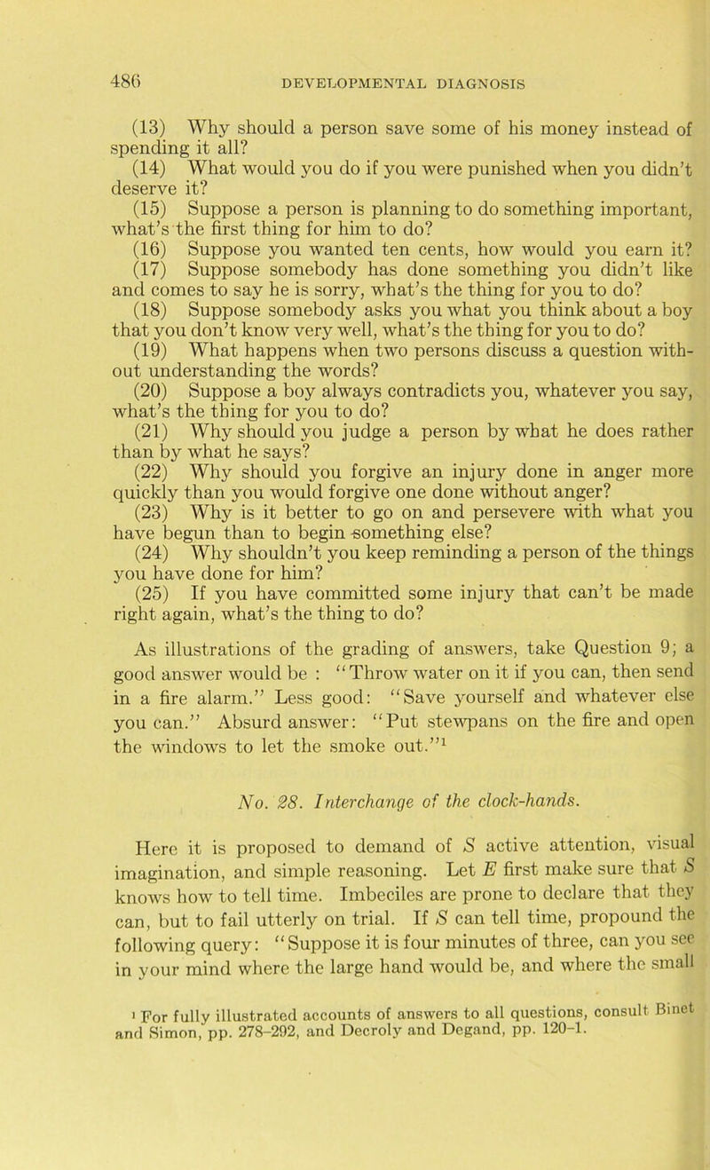 (13) Why should a person save some of his money instead of spending it all? (14) What would you do if you were punished when you didn’t deserve it? (15) Suppose a person is planning to do something important, what’s the first thing for him to do? (16) Suppose you wanted ten cents, how would you earn it? (17) Suppose somebody has done something you didn’t like and comes to say he is sorry, what’s the thing for you to do? (18) Suppose somebody asks you what you think about a boy that you don’t know very well, what’s the thing for you to do? (19) What happens when two persons discuss a question with- out understanding the words? (20) Suppose a boy always contradicts you, whatever you say, what’s the thing for you to do? (21) Why should you judge a person by what he does rather than by what he says? (22) Why should you forgive an injury done in anger more quickly than you would forgive one done without anger? (23) Why is it better to go on and persevere with what you have begun than to begin -something else? (24) Why shouldn’t you keep reminding a person of the things you have done for him? (25) If you have committed some injury that can’t be made right again, what’s the thing to do? As illustrations of the grading of answers, take Question 9; a good answer would be : “Throw water on it if you can, then send in a fire alarm.” Less good: “Save yourself and whatever else you can.” Absurd answer: “Put stewpans on the fire and open the windows to let the smoke out.”1 No. 28. Interchange of the clock-hands. Here it is proposed to demand of S active attention, visual imagination, and simple reasoning. Let E first make sure that S knows how to tell time. Imbeciles are prone to declare that they can, but to fail utterly on trial. If S can tell time, propound the following query: “Suppose it is four minutes of three, can you see in your mind where the large hand would be, and where the small 1 For fully illustrated accounts of answers to all questions, consult Binet and Simon, pp. 278-292, and Decroly and Degand, pp. 120-1.