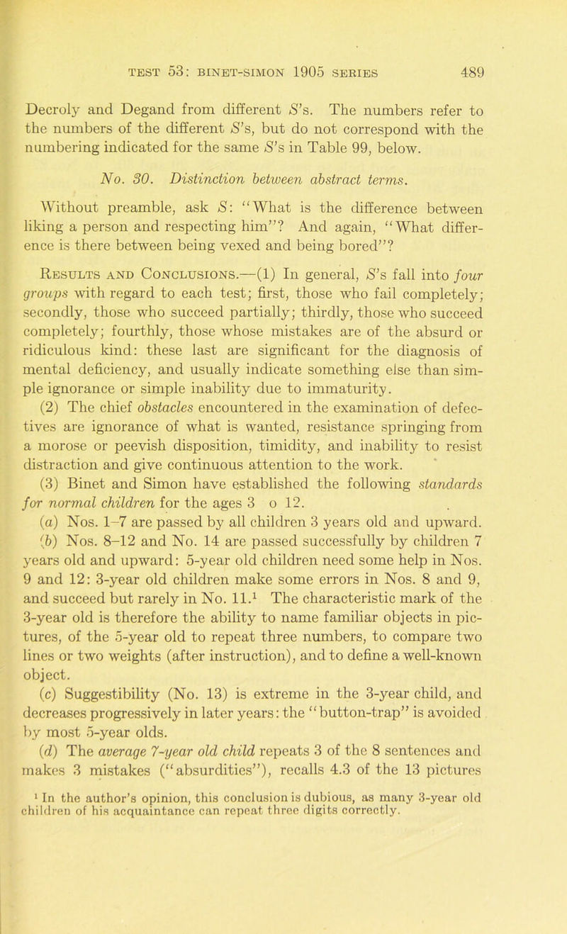 Decroly and Degand from different S’s. The numbers refer to the numbers of the different *S’s, but do not correspond with the numbering indicated for the same <S’s in Table 99, below. No. 30. Distinction between abstract terms. Without preamble, ask S: What is the difference between liking a person and respecting him”? And again, “What differ- ence is there between being vexed and being bored”? Results and Conclusions.—(1) In general, S’s fall into four groups with regard to each test; first, those who fail completely; secondly, those who succeed partially; thirdly, those who succeed completely; fourthly, those whose mistakes are of the absurd or ridiculous kind: these last are significant for the diagnosis of mental deficiency, and usually indicate something else than sim- ple ignorance or simple inability due to immaturity. (2) The chief obstacles encountered in the examination of defec- tives are ignorance of what is wanted, resistance springing from a morose or peevish disposition, timidity, and inability to resist distraction and give continuous attention to the work. (3) Binet and Simon have established the following standards for normal children for the ages 3 o 12. (a) Nos. 1-7 are passed by all children 3 years old and upward. (5) Nos. 8-12 and No. 14 are passed successfully by children 7 years old and upward: 5-year old children need some help in Nos. 9 and 12: 3-year old children make some errors in Nos. 8 and 9, and succeed but rarely in No. 11.1 The characteristic mark of the 3-year old is therefore the ability to name familiar objects in pic- tures, of the 5-year old to repeat three numbers, to compare two lines or two weights (after instruction), and to define a well-known object. (c) Suggestibility (No. 13) is extreme in the 3-year child, and decreases progressively in later years: the “button-trap” is avoided by most 5-year olds. (d) The average 7-year old child repeats 3 of the 8 sentences and makes 3 mistakes (“absurdities”), recalls 4.3 of the 13 pictures 1 In the author’s opinion, this conclusion is dubious, as many 3-year old children of his acquaintance can repeat three digits correctly.