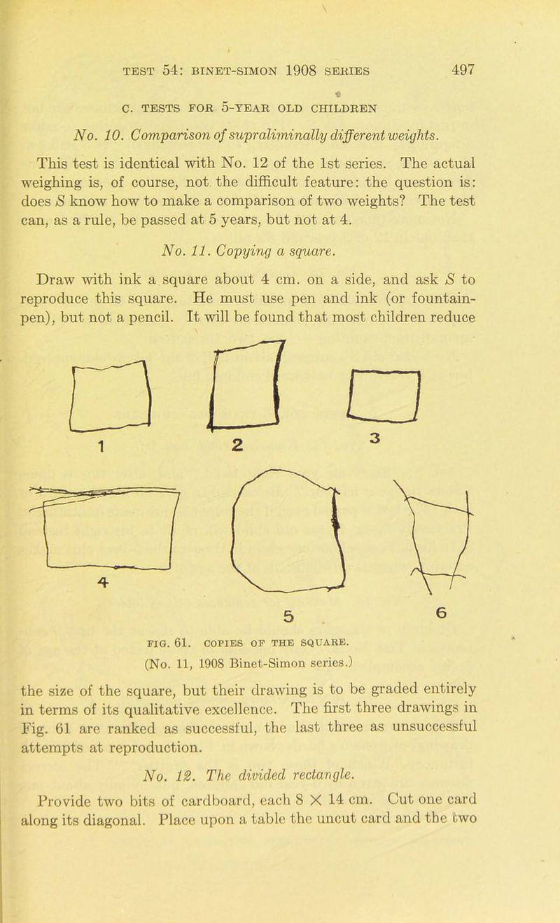 C. TESTS FOR 5-YEAR OLD CHILDREN No. 10. Comparison of supraliminally different weights. This test is identical with No. 12 of the 1st series. The actual weighing is, of course, not the difficult feature: the question is: does & know how to make a comparison of two weights? The test can, as a rule, be passed at 5 years, but not at 4. No. 11. Copying a square. Draw with ink a square about 4 cm. on a side, and ask S to reproduce this square. He must use pen and ink (or fountain- pen), but not a pencil. It will be found that most children reduce FIG. 61. COPIES OF THE SQUARE. (No. 11, 1908 Binet-Simon series.) the size of the square, but their drawing is to be graded entirely in terms of its qualitative excellence. The first three drawings in Fig. 61 are ranked as successful, the last three as unsuccessful attempts at reproduction. No. 12. The divided rectangle. Provide two bits of cardboard, each 8 X 14 cm. Cut one card along its diagonal. Place upon a table the uncut card and the two