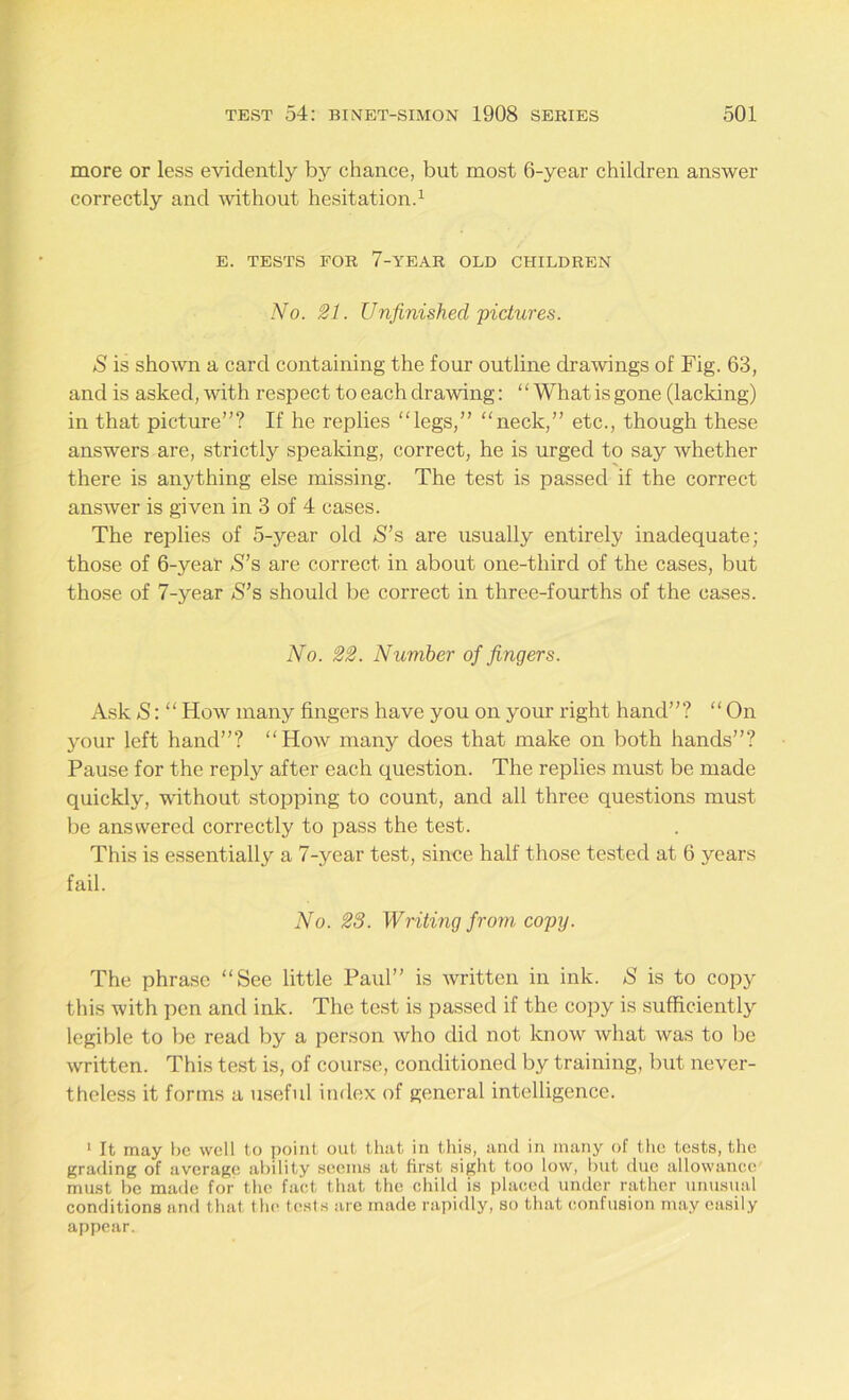 more or less evidently by chance, but most 6-year children answer correctly and without hesitation.1 E. TESTS FOR 7-YEAR OLD CHILDREN No. 21. Unfinished pictures. S is shown a card containing the four outline drawings of Fig. 63, and is asked, with respect to each drawing: “ What is gone (lacking) in that picture”? If he replies “legs,” “neck,” etc., though these answers are, strictly speaking, correct, he is urged to say whether there is anything else missing. The test is passed if the correct answer is given in 3 of 4 cases. The replies of 5-year old S’s are usually entirely inadequate; those of 6-year S’s are correct in about one-third of the cases, but those of 7-year S’s should be correct in three-fourths of the cases. No. 22. Number of fingers. Ask S:“ How many fingers have you on your right hand”? “On your left hand”? “How many does that make on both hands”? Pause for the reply after each question. The replies must be made quickly, -without stopping to count, and all three questions must be answered correctly to pass the test. This is essentially a 7-year test, since half those tested at 6 years fail. No. 28. Writing from copy. The phrase “See little Paul” is written in ink. S is to copy this with pen and ink. The test is passed if the copy is sufficiently legible to be read by a person who did not know what was to be written. This test is, of course, conditioned by training, but never- theless it forms a useful index of general intelligence. 1 It may be well to point out that in this, and in many of the tests, the grading of average ability seems at first sight too low, but due allowance must be made for the fact that the child is placed under rather unusual conditions and that the tests are made rapidly, so that confusion may easily appear.