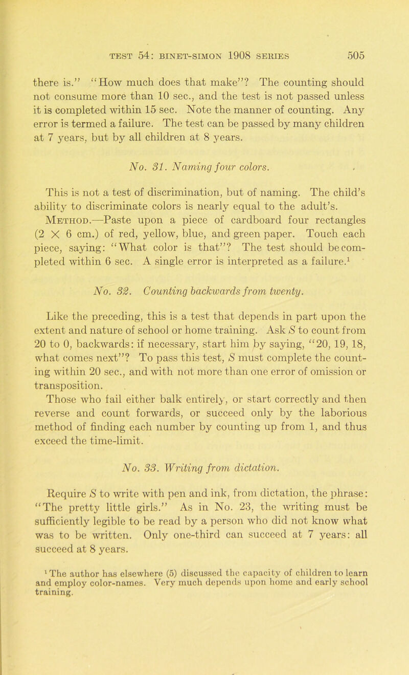 there is.” “How much does that make”? The counting should not consume more than 10 sec., and the test is not passed unless it is completed within 15 sec. Note the manner of counting. Any error is termed a failure. The test can be passed by many children at 7 years, but by all children at 8 years. No. 31. Naming four colors. This is not a test of discrimination, but of naming. The child’s ability to discriminate colors is nearly equal to the adult’s. Method.—Paste upon a piece of cardboard four rectangles (2X6 cm.) of red, yellow, blue, and green paper. Touch each piece, saying: “What color is that”? The test should be com- pleted within 6 sec. A single error is interpreted as a failure.1 No. 32. Counting backwards from twenty. Like the preceding, this is a test that depends in part upon the extent and nature of school or home training. Ask S to count from 20 to 0, backwards: if necessary, start him by saying, “20, 19, 18, what comes next”? To pass this test, S must complete the count- ing within 20 sec., and with not more than one error of omission or transposition. Those who fail either balk entirely, or start correctly and then reverse and count forwards, or succeed only by the laborious method of finding each number by counting up from 1, and thus exceed the time-limit. No. 33. Writing from dictation. Require S to write with pen and ink, from dictation, the phrase: “The pretty little girls.” As in No. 23, the writing must be sufficiently legible to be read by a person who did not know what was to be written. Only one-third can succeed at 7 years: all succeed at 8 years. 1 The author has elsewhere (5) discussed the capacity of children to learn and employ color-names. Very much depends upon home and early school training.