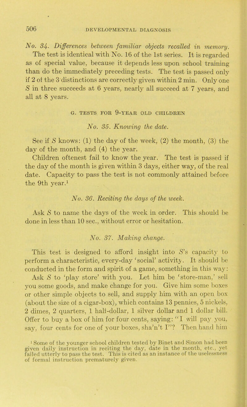 No. 34- Differences between familiar objects recalled in memory. The test is identical with No. 16 of the 1st series. It is regarded as of special value, because it depends less upon school training than do the immediately preceding tests. The test is passed only if 2 of the 3distinctions are correctly given within 2 min. Only one S in three succeeds at 6 years, nearly all succeed at 7 years, and all at 8 years. G. TESTS FOB 9-YEAR OLD CHILDREN No. 35. Knowing the date. See if S knows: (1) the day of the week, (2) the month, (3) the day of the month, and (4) the year. Children oftenest fail to know the year. The test is passed if the day of the month is given within 3 days, either way, of the real date. Capacity to pass the test is not commonly attained before the 9th year.1 No. 36. Reciting the days of the week. Ask S to name the days of the week in order. This should be done in less than 10 sec., without error or hesitation. No. 37. Making change. This test is designed to afford insight into S’s capacity to perform a characteristic, every-day ‘ social’ activity. It should be conducted in the form and spirit of a game, something in this way: Ask S to ‘play store’ with you. Let him be ‘store-man,’ sell you some goods, and make change for you. Give him some boxes or other simple objects to sell, and supply him with an open box (about the size of a cigar-box), which contains 13 pennies, 5 nickels, 2 dimes, 2 quarters, 1 half-dollar, 1 silver dollar and 1 dollar bill. Offer to buy a box of him for four cents, saying: “I will pay you, say, four cents for one of your boxes, sha’n’t I”? Then hand him 1 Some of the younger school children tested by Binet and Simon had been given daily instruction in reciting the day, date in the month, etc., yet failed utterly to pass the test. This is cited as an instance of the uselessness of formal instruction prematurely given.