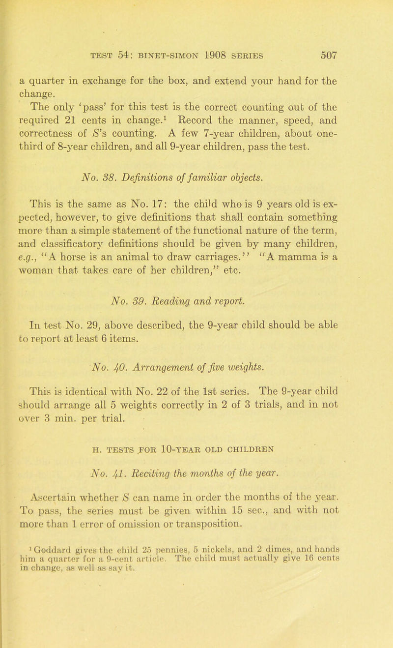 a quarter in exchange for the box, and extend your hand for the change. The only 'pass’ for this test is the correct counting out of the required 21 cents in change.1 Record the manner, speed, and correctness of S’s counting. A few 7-year children, about one- third of 8-year children, and all 9-year children, pass the test. No. 38. Definitions of familiar objects. This is the same as No. 17: the child who is 9 years old is ex- pected, however, to give definitions that shall contain something more than a simple statement of the functional nature of the term, and classificatory definitions should be given by many children, e.g., “A horse is an animal to draw carriages.” A mamma is a woman that takes care of her children,” etc. No. 39. Reading and report. In test No. 29, above described, the 9-year child should be able to report at least 6 items. No. 40. Arrangement of five weights. This is identical with No. 22 of the 1st series. The 9-year child should arrange all 5 weights correctly in 2 of 3 trials, and in not over 3 min. per trial. H. TESTS FOR 10-YEAR OLD CHILDREN No. 41- Reciting the months of the year. Ascertain whether S can name in order the months of the year. To pass, the series must be given within 15 sec., and with not more than 1 error of omission or transposition. ‘Goddard gives the child 25 pennies, 5 nickels, and 2 dimes, and hands him a quarter for a 0-cent article. The child must actually give 16 cents in change, as well as say it.