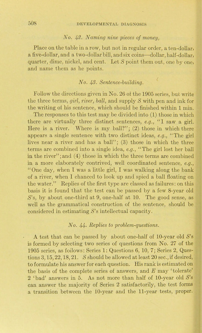No. J+2. Naming nine pieces of money. Place on the table in a row, but not in regular order, a ten-dollar, a five-dollar, and a two-dollar bill, and six coins—dollar, half-dollar, quarter, dime, nickel, and cent. Let S point them out, one by one, and name them as he points. No. 43. Sentence-building. Follow the directions given in No. 26 of the 1905 series, but write the three terms, girl, river, ball, and supply S with pen and ink for the writing of his sentence, which should be finished within 1 min. The responses to this test may be divided into (1) those in which there are virtually three distinct sentences, e.g., “I saw a girl. Here is a river. Where is my ball?”; (2) those in which there appears a single sentence with two distinct ideas, e.g., “The girl lives near a river and has a ball”; (3) those in which the three terms are combined into a single idea, e.g., “The girl lost her ball in the river”;and (4) those in which the three terms are combined in a more elaborately contrived, well coordinated sentence, e.g., “One day, when I was a little girl, I was walking along the hank of a river, when 1 chanced to look up and spied a ball floating on the water.” Replies of the first type are classed as failures: on this basis it is found that the test can be passed by a few 8-year old S’s, by about one-third at 9, one-half at 10. The good sense, as well as the grammatical construction of the sentence, should be considered in estimating S’s intellectual capacity. No. 44- Replies to problem-questions. A test that can be passed by about one-half of 10-year old S’s is formed by selecting two series of questions from No. 27 of the 1905 series, as follows: Series 1: Questions 6, 10, 7; Series 2, Ques- tions 3,15,22,18,21. S should be allowed at least 20 sec., if desired, to formulate his answer for each question. His rank is estimated on the basis of the complete series of answers, and E may ‘tolerate’ 2 ‘bad’ answers in 5. As not more than half of 10-year old *S’s can answer the majority of Series 2 satisfactorily, the test forms a transition between the 10-year and the 11-year tests, proper.