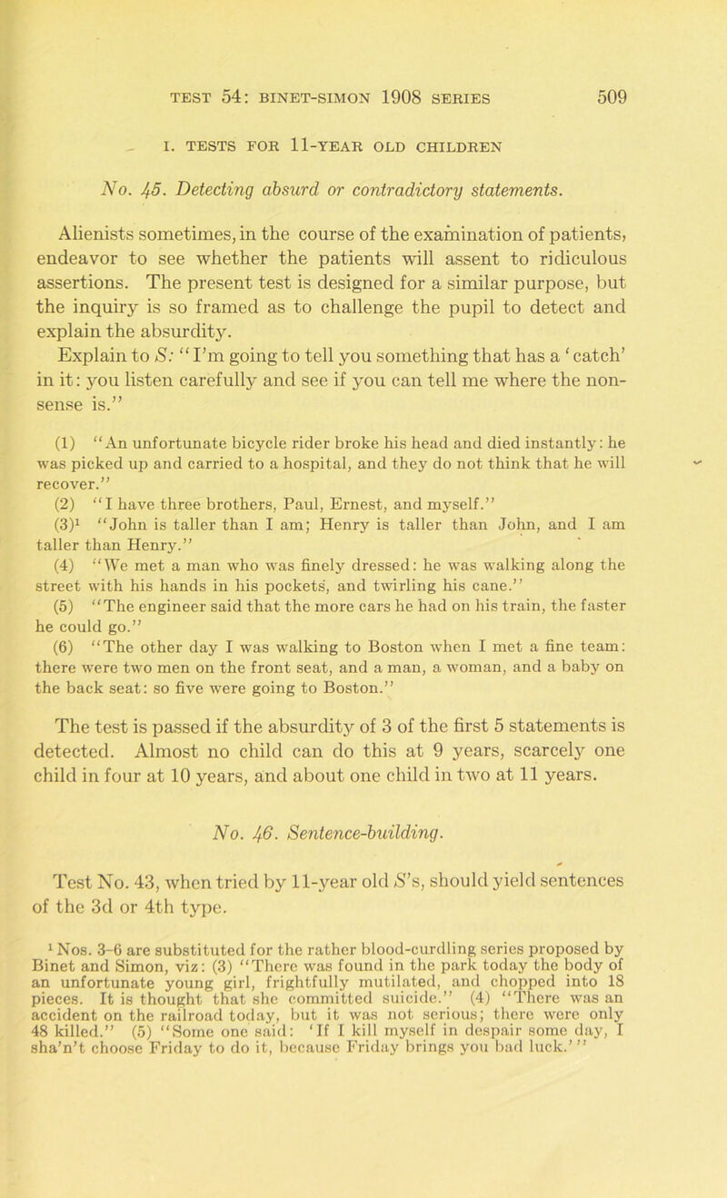 I. TESTS FOR 11-YEAR OLD CHILDREN No. J^5. Detecting absurd or contradictory statements. Alienists sometimes, in the course of the examination of patients, endeavor to see whether the patients will assent to ridiculous assertions. The present test is designed for a similar purpose, but the inquiry is so framed as to challenge the pupil to detect and explain the absurdity. Explain to S: “ I’m going to tell you something that has a ‘ catch’ in it: you listen carefully and see if 3'ou can tell me where the non- sense is.” (1) “An unfortunate bicycle rider broke his head and died instantly: he was picked up and carried to a hospital, and they do not think that he will recover.” (2) “I have three brothers, Paul, Ernest, and myself.” (3) 1 “John is taller than I am; Henry is taller than John, and I am taller than Henry.” (4) “We met a man who was finely dressed: he was walking along the street with his hands in his pockets, and twirling his cane.” (5) “The engineer said that the more cars he had on his train, the faster he could go.” (6) “The other day I was walking to Boston when I met a fine team: there were two men on the front seat, and a man, a woman, and a baby on the back seat: so five were going to Boston.” The test is passed if the absurdity of 3 of the first 5 statements is detected. Almost no child can do this at 9 years, scarcely one child in four at 10 years, and about one child in two at 11 years. No. Jj.6. Sentence-building. Test No. 43, when tried by linear old S’s, should yield sentences of the 3d or 4th type. 1 Nos. 3-6 are substituted for the rather blood-curdling series proposed by Binet and Simon, viz: (3) “There was found in the park today the body of an unfortunate young girl, frightfully mutilated, and chopped into 18 pieces. It is thought that she committed suicide.” (4) “There was an accident on the railroad today, but it was not serious; there were only 48 killed.” (5) “Some one said: ‘If I kill myself in despair some day, I sha’n’t choose Friday to do it, because Friday brings you bad luck.’”