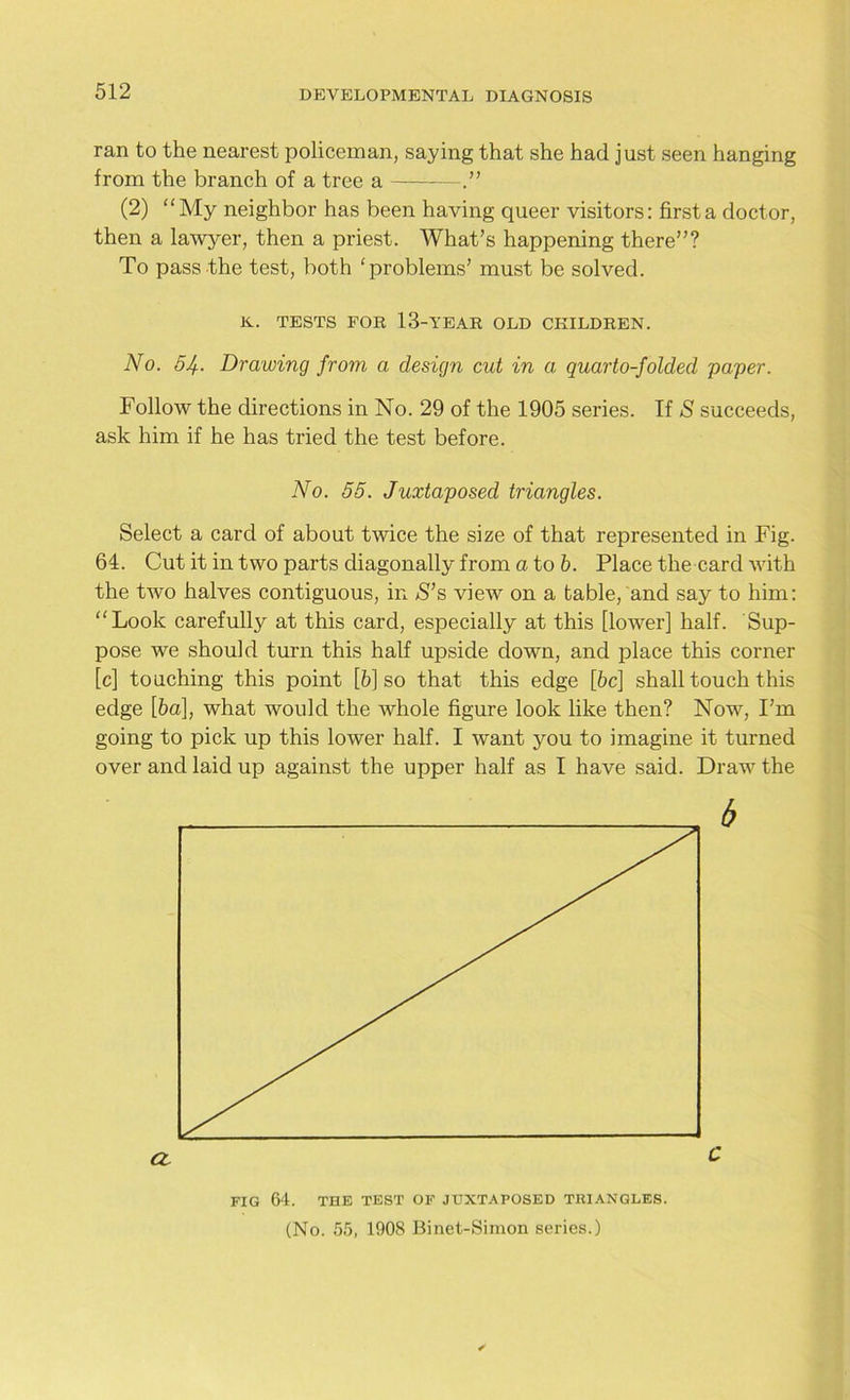 ran to the nearest policeman, saying that she had just seen hanging from the branch of a tree a — (2) “My neighbor has been having queer visitors: first a doctor, then a lawyer, then a priest. What’s happening there”? To pass the test, both ‘problems’ must be solved. K. TESTS FOR 13-YEAR OLD CHILDREN. No. 5If.. Drawing from a design cut in a quarto-folded paper. Follow the directions in No. 29 of the 1905 series. If S succeeds, ask him if he has tried the test before. No. 55. Juxtaposed triangles. Select a card of about twice the size of that represented in Fig. 64. Cut it in two parts diagonally from a to 6. Place the card with the two halves contiguous, in S’s view on a table, and say to him: “Look carefully at this card, especially at this [lower] half. Sup- pose we should turn this half upside down, and place this comer [c] touching this point [6] so that this edge [6c] shall touch this edge [6a], what would the whole figure look like then? Now, I’m going to pick up this lower half. I want you to imagine it turned over and laid up against the upper half as I have said. Draw the FIG 64. THE TEST OF JUXTAPOSED TRIANGLES. (No. 55, 1908 Binet-Simon series.)