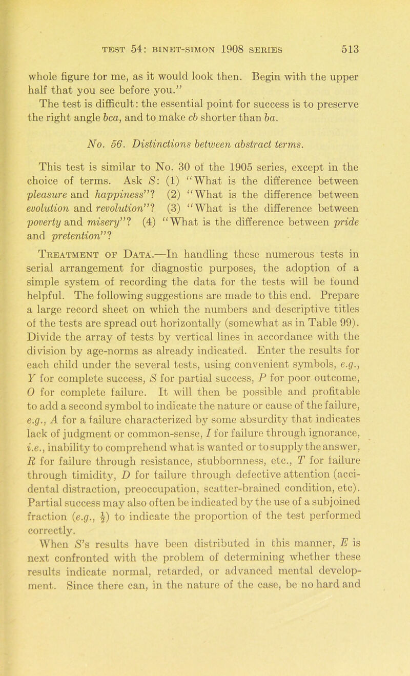 whole figure lor me, as it would look then. Begin with the upper half that you see before you.” The test is difficult: the essential point for success is to preserve the right angle bca, and to make cb shorter than ba. No. 56. Distinctions between abstract terms. This test is similar to No. 30 of the 1905 series, except in the choice of terms. Ask S: (1) “What is the difference between pleasure and happiness”? (2) “What is the difference between evolution and revolution”? (3) “What is the difference between poverty and misery”? (4) “What is the difference between pride and pretention”? Treatment of Data.—In handling these numerous tests in serial arrangement for diagnostic purposes, the adoption of a simple system of recording the data for the tests will be found helpful. The following suggestions are made to this end. Prepare a large record sheet on which the numbers and descriptive titles of the tests are spread out horizontally (somewhat as in Table 99). Divide the array of tests by vertical lines in accordance with the division by age-norms as already indicated. Enter the results for each child under the several tests, using convenient symbols, e.g., Y for complete success, S for partial success, P for poor outcome, 0 for complete failure. It will then be possible and profitable to add a second symbol to indicate the nature or cause of the failure, e.g., A for a failure characterized by some absurdity that indicates lack of judgment or common-sense, I for failure through ignorance, i.e., inability to comprehend what is wanted or to supply the answer, R for failure through resistance, stubbornness, etc., T for failure through timidity, D for failure through defective attention (acci- dental distraction, preoccupation, scatter-brained condition, etc). Partial success may also often be indicated by the use of a subjoined fraction (e.g., ^-) to indicate the proportion of the test performed correctly. When S’s results have been distributed in this manner, E is next confronted with the problem of determining whether these results indicate normal, retarded, or advanced mental develop- ment. Since there can, in the nature of the case, be no hard and
