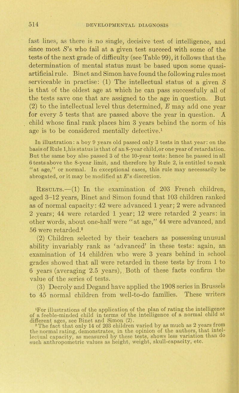 fast lines, as there is no single, decisive test of intelligence, and since most S’s who fail at a given test succeed with some of the tests of the next grade of difficulty (see Table 99), it f ollows that the determination of mental status must be based upon some quasi- artificial rule. Binet and Simon have found the following rules most serviceable in practise: (1) The intellectual status of a given S is that of the oldest age at which he can pass successfully all of the tests save one that are assigned to the age in question. But (2) to the intellectual level thus determined, E may add one year for every 5 tests that are passed above the year in question. A child whose final rank places him 3 years behind the norm of his age is to be considered mentally defective.1 In illustration: a boy 9 years old passed only 3 tests in that year: on the basis of Rule l,his status is that of an 8-year child,or one year of retardation. But the same boy also passed 3 of the 10-year tests: hence he passed in all 6 tests above the 8-year limit, and therefore by Rule 2, is entitled to rank “at age,” or normal. In exceptional cases, this rule may necessarily be abrogated, or it may be modified at E’s discretion. < Results.—(1) In the examination of 203 French children, aged 3-12 years, Binet and Simon found that 103 children ranked as of normal capacity: 42 were advanced 1 year; 2 were advanced 2 years; 44 were retarded 1 year; 12 were retarded 2 years: in other words, about one-half were “at age,” 44 were advanced, and 56 were retarded.2 (2) Children selected by their teachers as possessing unusual ability invariably rank as ‘advanced’ in these tests: again, an examination of 14 children who were 3 years behind in school grades showed that all were retarded in these tests by from 1 to 6 years (averaging 2.5 years),. Both of these facts confirm the value of the series of tests. (3) Decroly and Degand have applied the 1908 series in Brussels to 45 normal children from well-to-do families. These writers ‘For illustrations of the application of the plan of rating the intelligence of a feeble-minded child in terms of the intelligence of a normal child at different ages, see Binet and Simon (2). 2 The fact that only 14 of 203 children varied by as much as 2 years from the normal rating, demonstrates, in the opinion of the authors, that intel- lectual capacity, as measured by these tests, shows less variation than do such anthropometric values as height, weight, skull-capacity, etc.