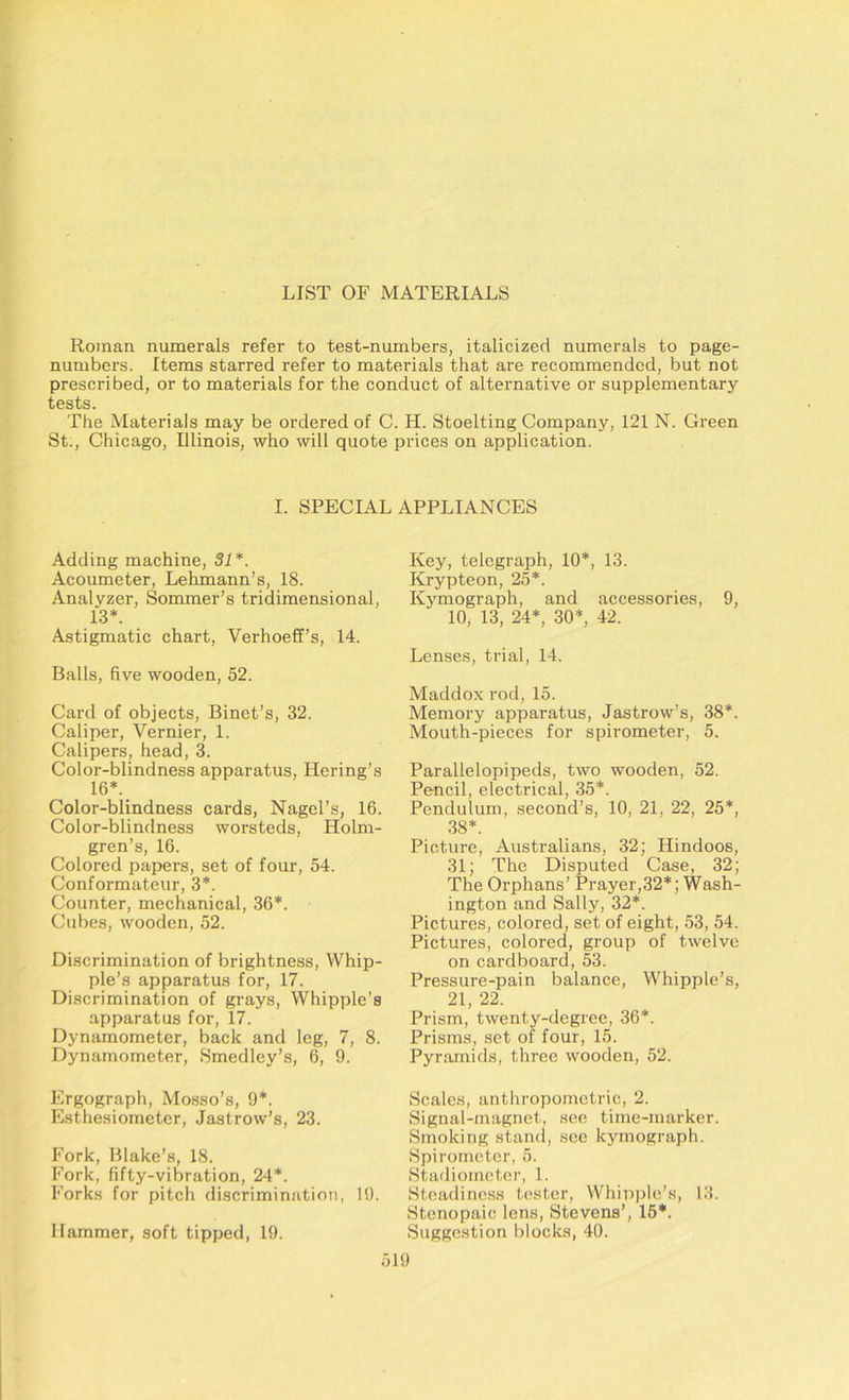 Roman numerals refer to test-numbers, italicized numerals to page- numbers. Items starred refer to materials that are recommended, but not prescribed, or to materials for the conduct of alternative or supplementary tests. The Materials may be ordered of C. H. Stoelting Company, 121 N. Green St., Chicago, Illinois, who will quote prices on application. I. SPECIAL APPLIANCES Adding machine, 31*. Acoumeter, Lehmann’s, 18. Analyzer, Sommer’s tridimensional, 13*. Astigmatic chart, Verhoeff’s, 14. Balls, five wooden, 52. Card of objects, Binet’s, 32. Caliper, Vernier, 1. Calipers, head, 3. Color-blindness apparatus, Hering’s 16*. Color-blindness cards, Nagel’s, 16. Color-blindness worsteds, Holm- gren’s, 16. Colored papers, set of four, 54. Conformateur, 3*. Counter, mechanical, 36*. Cubes, wooden, 52. Discrimination of brightness, Whip- ple’s apparatus for, 17. Discrimination of grays, Whipple’s apparatus for, 17. Dynamometer, back and leg, 7, 8. Dynamometer, Smedley’s, 6, 9. Ergograph, Mosso’s, 9*. Esthesiometer, Jastrow’s, 23. Fork, Blake’s, 18. Fork, fifty-vibration, 24*. Forks for pitch discrimination, 19. Hammer, soft tipped, 19. Key, telegraph, 10*, 13. Krypteon, 25*. Kymograph, and accessories, 9, 10, 13, 24*, 30*, 42. Lenses, trial, 14. Maddox rod, 15. Memory apparatus, Jastrow’s, 38*. Mouth-pieces for spirometer, 5. Parallelopipeds, two wooden, 52. Pencil, electrical, 35*. Pendulum, second’s, 10, 21, 22, 25*, 38*. Picture, Australians, 32; Hindoos, 31; The Disputed Case, 32; The Orphans’ Prayer,32*; Wash- ington and Sally, 32*. Pictures, colored, set of eight, 53, 54. Pictures, colored, group of twelve on cardboard, 53. Pressure-pain balance, Whipple’s, 21, 22. Prism, twenty-degree, 36*. Prisms, set of four, 15. Pyramids, three wooden, 52. Scales, anthropometric, 2. Signal-magnet, see time-marker. Smoking stand, see kymograph. Spirometer, 5. Stadiometer, 1. Steadiness tester, Whipple’s, 13. Stenopaic lens, Stevens’, 15*. Suggestion blocks, 40.