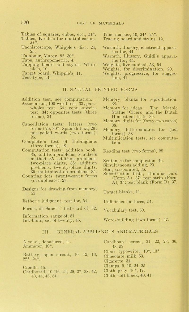 Tables of squares, cubes, etc., 81*. Tables, Krelle’s for multiplication. 81*. Tachistoscope, Whipple’s disc, 24, 25. Tambour, Marey, 9*, 30*. Tape, anthropometric, 4. Tapping board and stylus, Whip- ple’s, 10. Target board, Whipple’s, 11. Test-type, 14. Time-marker, 10, 24*, 25*. Tracing board and stylus, 12. Warmth, illusory, electrical appara- tus for, 44. Warmth, illusory, Guidi’s appara- tus for, 44. Weights, five cubical, 53, 54. Weights, for discrimination, 20. Weights, progressive, for sugges- tion, 41. II. SPECIAL PRINTED FORMS Addition test, see computation. Association; 100-word test, 33; part- wholes test, 34; genus-species test, 34; opposites tests (three forms), 34. Cancellation tests; letters (two forms) 26, 30*; Spanish text, 26; misspelled words (two forms), 26. Completion test of Ebbinghaus (three forms), 48. Computation tests; addition book, 35, addition problems, Schulze’s method, 35; addition problems, two-place digits, 35; addition problems, twenty-place digits, 35; multiplication problems, 35. Counting dots, twenty-seven forms (in duplicate), 27. Designs for drawing from memory, 53. Esthetic judgment, test for, 54. Forms, de Sanctis’ test-card of, 52. Information, range of, 51. Ink-blots, set of twenty, 45. Memory, blanks for reproduction, 38. Memory for ideas: The Marble Statue, Cicero, and the Dutch Homestead tests, 39. Memory, digits for (forty-two cards) 38. Memory, letter-squares for (ten forms), 38. Multiplication tests, see computa- tion. Reading test (two forms), 28. Sentences for completion, 46. Simultaneous adding, 29. Star, six-pointed, 36. Substitution tests; stimulus card (Form A), 37; test strip (Form A), 37; test blank (Form B), 37. Target blanks, 11. Unfinished pictures, 54. Vocabulary test, 50. Word-building (two forms), 47. III. GENERAL APPLIANCES AND MATERIALS Alcohol, denatured, 44. Ammeter, 10*. Battery, open circuit, 10, 12, 13, 22*, 24*. Candle, 15. Cardboard, 10, 16, 24, 29, 37. 38. 42, 43, 44. 46, 54. Cardboard screen, 21, 22, 23, 36, 43, 52. Chair, typewriter, 10*, 13*. Chocolate, milk, 53. Cigarette, 31. Clamps, 9, 10, 24, 25. Cloth, gray, 16*, 17. Cloth, soft black, 40, 41.