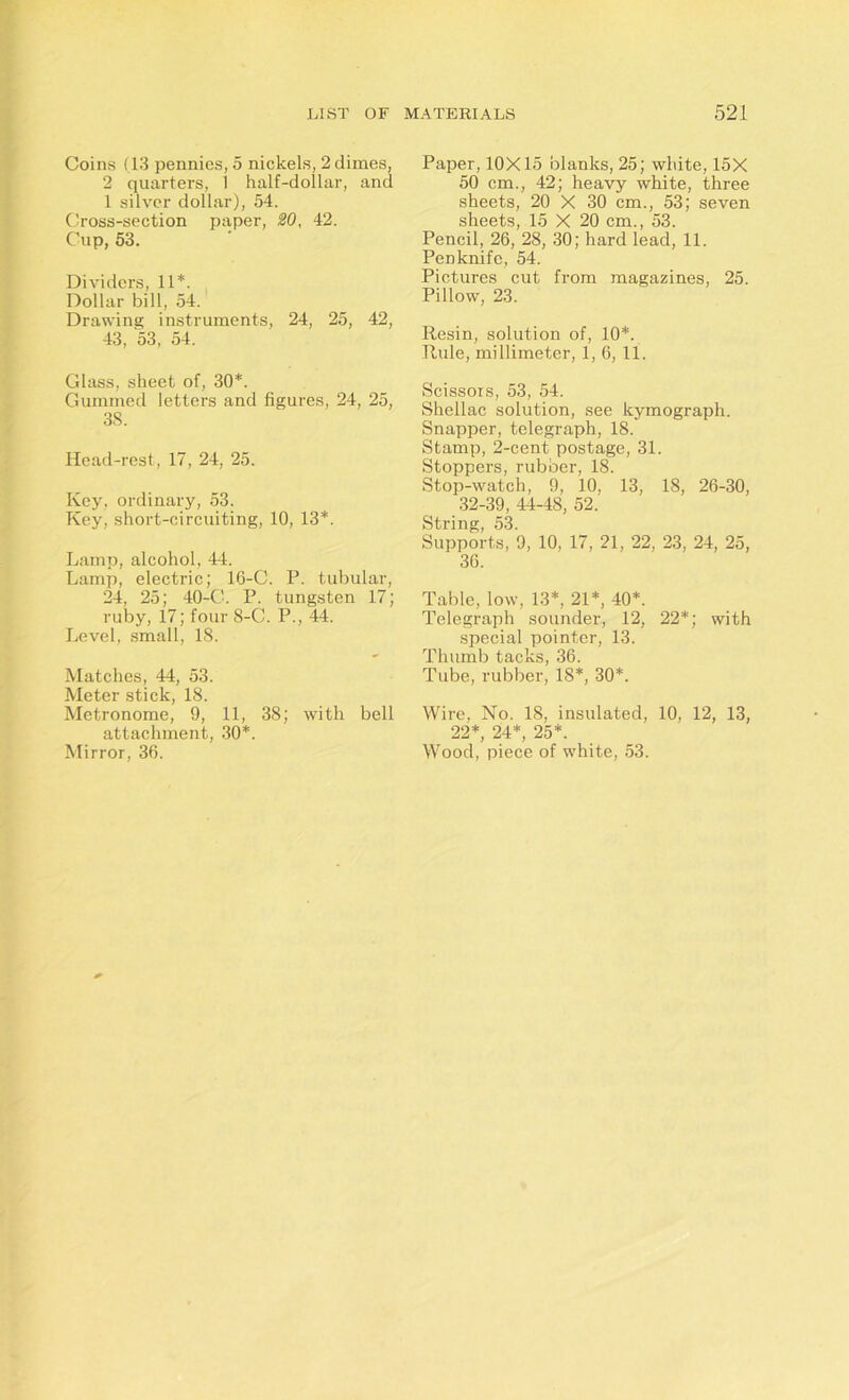 Coins (13 pennies, 5 nickels, 2 dimes, 2 quarters, 1 half-dollar, and 1 silver dollar), 54. Cross-section paper, 20, 42. Cup, 53. Dividers, 11*. Dollar bill, 54. Drawing instruments, 24, 25, 42, 43, 53, 54. Glass, sheet of, 30*. Gummed letters and figures, 24, 25, 38. Head-rest, 17, 24, 25. Key, ordinary, 53. Key, short-circuiting, 10, 13*. Lamp, alcohol, 44. Lamp, electric; 16-C. P. tubular, 24, 25; 40-C. P. tungsten 17; ruby, 17; four 8-C. P., 44. Level, small, 18. Matches, 44, 53. Meter stick, 18. Metronome, 9, 11, 38; with bell attachment, 30*. Mirror, 36. Paper, 10X15 blanks, 25; white, 15X 50 cm., 42; heavy white, three sheets, 20 X 30 cm., 53; seven sheets, 15 X 20 cm., 53. Pencil, 26, 28, 30; hard lead, 11. Penknife, 54. Pictures cut from magazines, 25. Pillow, 23. Resin, solution of, 10*. Rule, millimeter, 1, 6, ll. Scissors, 53, 54. Shellac solution, see kymograph. Snapper, telegraph, 18. Stamp, 2-cent postage, 31. Stoppers, rubber, 18. Stop-watch, 9, 10, 13, 18, 26-30, 32-39, 44-48, 52. String, 53. Supports, 9, 10, 17, 21, 22, 23, 24, 25, 36. Table, low, 13*, 21*, 40*. Telegraph sounder, 12, 22*; with special pointer, 13. Thumb tacks, 36. Tube, rubber, 18*, 30*. Wire, No. 18, insulated, 10, 12, 13, 22*, 24*, 25*. Wood, piece of white, 53.