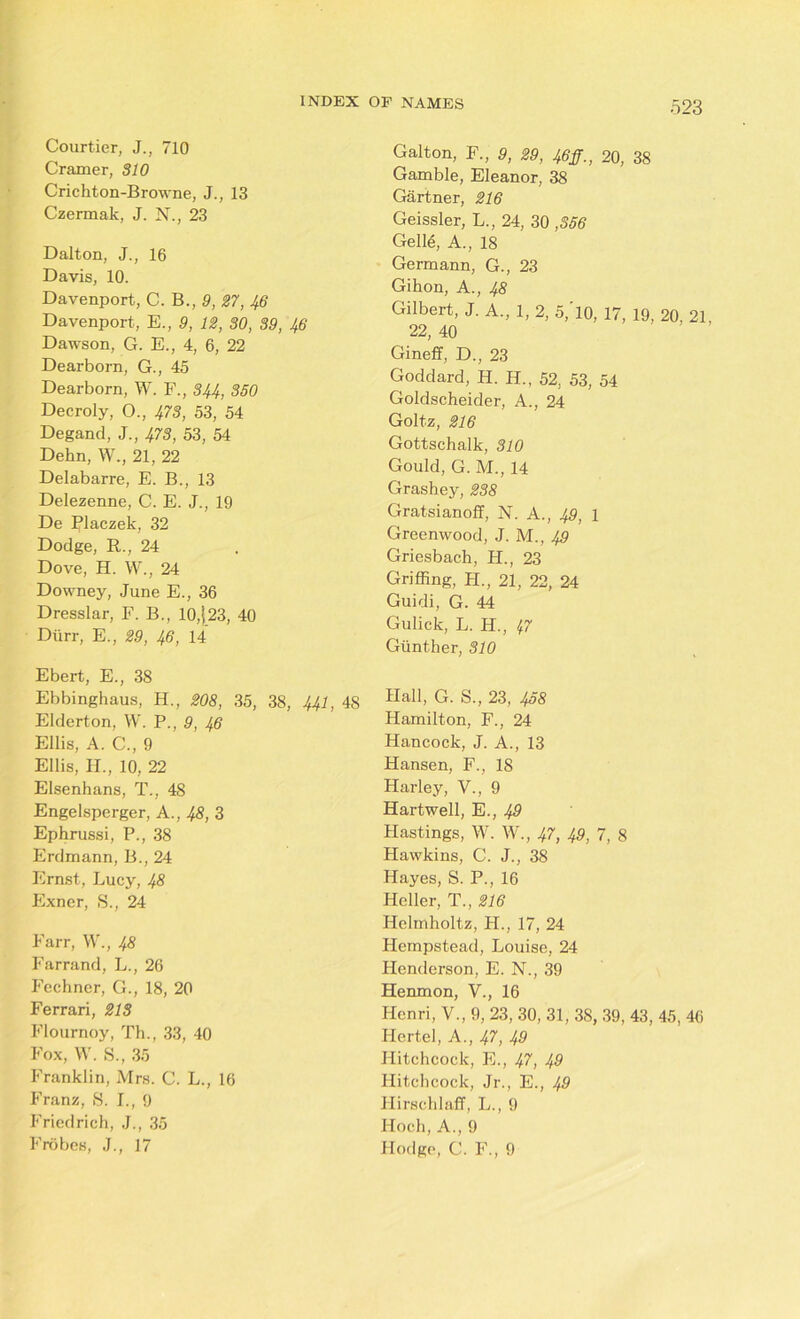 Courtier, J., 710 Cramer, 310 Crichton-Browne, J., 13 Czermak, J. N., 23 Dalton, J., 16 Davis, 10. Davenport, C. B., 9, 27, 46 Davenport, E., 9, 12, 30, 39, 46 Dawson, G. E., 4, 6, 22 Dearborn, G., 45 Dearborn, W. F., 344, 350 Decroly, O., 473, 53, 54 Degand, J., 473, 53, 54 Dehn, W., 21, 22 Delabarre, E. B., 13 Delezenne, C. E. J., 19 De Rlaczek, 32 Dodge, R., 24 Dove, H. W., 24 Downey, June E., 36 Dresslar, F. B., 10,|23, 40 Diirr, E., 29, 46, 14 Ebert, E., 38 Ebbinghaus, H., 208, 35, 38, 441, 48 Elderton, W. P., 9, 46 Ellis, A. C., 9 Ellis, II., 10, 22 Elsenhans, T., 48 Engelsperger, A., 48, 3 Ephrussi, P., 38 Erdmann, B., 24 Ernst, Lucy, 48 Exner, 8., 24 Farr, W., 48 Farrand, L., 26 Feehner, G., 18, 20 Ferrari, 213 Flournoy, Th., 33, 40 Fox, W. 8., 35 Franklin, Mrs. C. L., 16 Franz, 8. I., 9 Friedrich, J., 35 Frobes, J., 17 Gallon, F., 9, 29, Jfig., 20, 38 Gamble, Eleanor, 38 Gartner, 216 Geissler, L., 24, 30 ,356 Gel 16, A., 18 Germann, G., 23 Gikon, A., 48 Gilbert, J. A., 1, 2, 5,'l0, 17, 19, 20, 21 22, 40 Gineff, D., 23 Goddard, H. H., 52, 53, 54 Goldscheider, A., 24 Goltz, 216 Gottschalk, 310 Gould, G. M., 14 Grashey, 238 Gratsianoff, N. A., 49, 1 Greenwood, J. M., 49 Griesbach, FI., 23 Griffing, H., 21, 22, 24 Guidi, G. 44 Gulick, L. H., Iff Gunther, 310 Hall, G. S., 23, 438 Hamilton, F., 24 Hancock, J. A., 13 Hansen, F., 18 Harley, V., 9 Hartwell, E., 49 Hastings, W. W., 47, 49, 7, 8 Hawkins, C. J., 38 Hayes, S. P., 16 Heller, T., 216 Helmholtz, H., 17, 24 Hempstead, Louise, 24 Henderson, E. N., 39 Henmon, V., 16 Henri, V., 9, 23, 30, 31, 38, 39, 43, 45, 46 Hertel, A., 47, 49 Hitchcock, E., 47, 49 Hitchcock, Jr., E., 49 Hirschlaff, L., 9 Hoch, A., 9 Hodge, C. F., 9