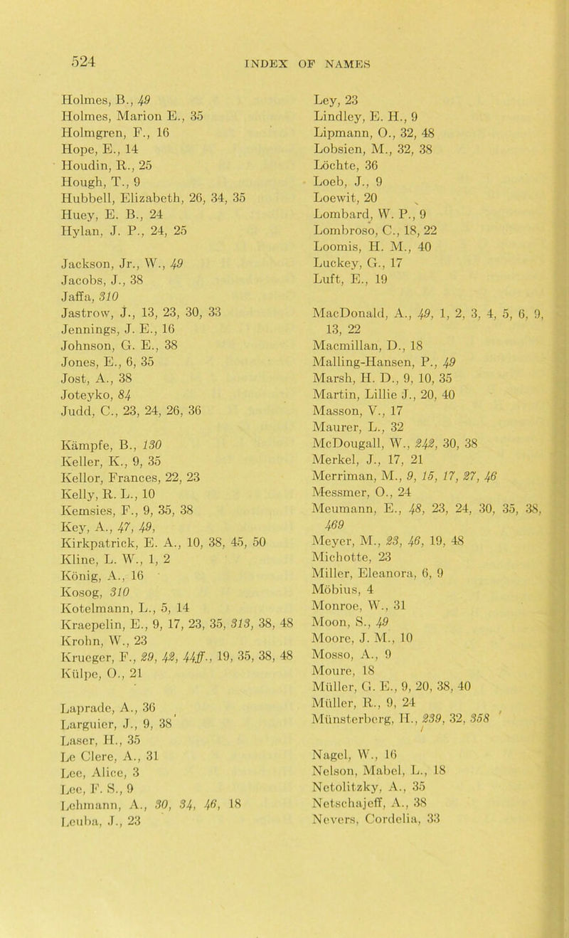 Holmes, B., 49 Holmes, Marion E., 35 Holmgren, F., 16 Hope, E., 14 Houdin, R., 25 Hough, T., 9 Ilubbell, Elizabeth, 26, 34, 35 Huey, E. B., 24 Hylan, J. P., 24, 25 Jackson, Jr., W., 49 Jacobs, J., 38 Jaffa, 310 Jastrow, J., 13, 23, 30, 33 Jennings, J. E., 16 Johnson, G. E., 38 Jones, E., 6, 35 Jost, A., 38 Joteyko, 84 Judd, C., 23, 24, 26, 36 Kampfe, B., 130 Keller, Iv., 9, 35 Kellor, Frances, 22, 23 Kelly, R. L., 10 Iveinsies, F., 9, 35, 38 Key, A., 47, 49, Kirkpatrick, E. A., 10, 38, 45, 50 Kline, L. W., 1, 2 Konig, A., 16 Kosog, 310 Kotelmann, L., 5, 14 Kraepelin, E., 9, 17, 23, 35, 313, 38, 48 Krohn, W., 23 Krueger, F., 29, 42, 44ff-, 19, 35, 38, 48 Ktilpe, 0., 21 Laprade, A., 36 Larguier, J., 9, 38 Laser, H., 35 Le Clere, A., 31 Lee, Alice, 3 Lee, F. S., 9 Lehmann, A., 30, 34, 49, IS Leuba, J., 23 Ley, 23 Lindley, E. H., 9 Lipmann, O., 32, 48 Lobsicn, M., 32, 38 Lochte, 36 Loeb, J., 9 Loewit, 20 Lombard, W. P., 9 Lombroso, C., 18, 22 Loomis, H. M., 40 Luckey, G., 17 Luft, E., 19 MacDonald, A., 49, 1, 2, 3, 4, 5, 6, 9, 13, 22 Macmillan, D., 18 Malling-Hansen, P., 49 Marsh, H. D., 9, 10, 35 Martin, Lillie J., 20, 40 Masson, V., 17 Maurer, L., 32 McDougall, W., 242, 30, 38 Merkel, J., 17, 21 Merriman, M., 9, 15, 17, 27, 46 Messmer, O., 24 Meumann, E., 48, 23, 24, 30, 35, 38, 469 Meyer, M., 23, 46, 19, 48 Michotte, 23 Miller, Eleanora, 6, 9 Mobius, 4 Monroe, W., 31 Moon, S., 49 Moore, J. M., 10 Mosso, A., 9 Moure, IS Muller, G. E., 9, 20, 38, 40 Muller, R., 9, 24 Miinsterberg, H., 239, 32, 358 / Nagel, W., 16 Nelson, Mabel, L., 18 Nctolitzky, A., 35 Netschajeff, A., 38 Nevers, Cordelia, 33