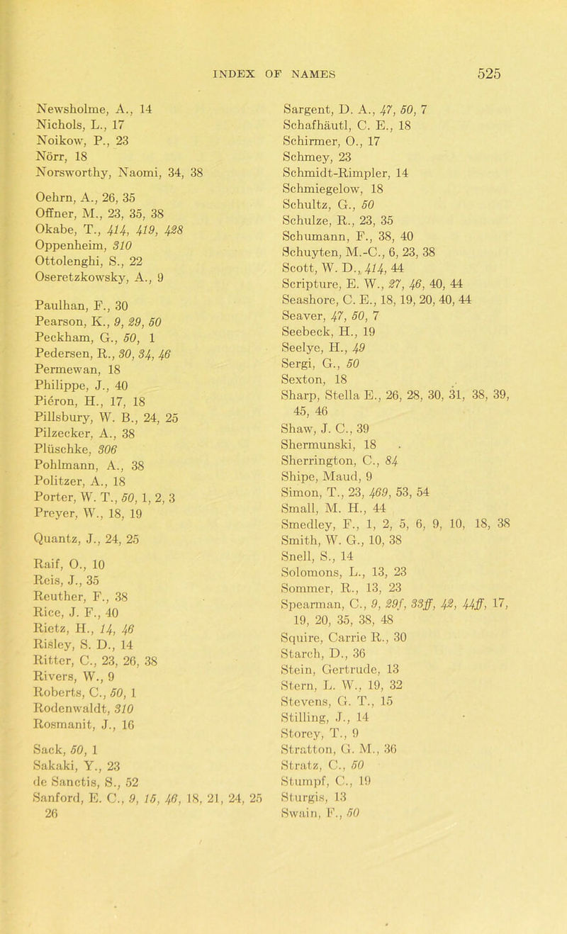 Newsholme, A., 14 Nichols, L., 17 Noikow, P., 23 Norr, 18 Norsworthy, Naomi, 34, 38 Oehrn, A., 26, 35 Offner, M., 23, 35, 38 Okabe, T., 414, 419, 428 Oppenheim, 310 Ottolenghi, S., 22 Oseretzkowsky, A., 9 Paullian, F., 30 Pearson, K., 9, 29, 50 Peckham, G., 50, 1 Pedersen, R., 30, 34, 46 Permewan, 18 Philippe, J., 40 Pieron, H., 17, 18 Pillsbury, W. B., 24, 25 Pilzecker, A., 38 Pliischke, 306 Pohlmann, A., 38 Politzer, A., 18 Porter, W. T., 50, 1, 2, 3 Preyer, W., 18, 19 Quantz, J., 24, 25 Raif, 0., 10 Reis, J., 35 Rcuther, F., 38 Rice, J. F., 40 Rietz, PI., 14, 46 Risley, S. D., 14 Ritter, C., 23, 26, 38 Rivers, W., 9 Roberts, C., 50, 1 Rodenwaldt, 310 Rosmanit, J., 16 Sack, 50, 1 Sakaki, Y., 23 de Sanctis, S., 52 Sanford, E. C., 9, 15, 46, 18, 21, 24, 25 26 Sargent, D. A., 47, 50, 7 Schafhautl, C. E., 18 Schirmer, O., 17 Schmey, 23 Schmidt-Rimpler, 14 Schmiegelow, 18 Schultz, G., 50 Schulze, R., 23, 35 Schumann, F., 38, 40 Schuyten, M.-C., 6, 23, 38 Scott, W. D., 414, 44 Scripture, E. W., 27, 46, 40, 44 Seashore, C. E., 18, 19, 20, 40, 44 Seaver, 47, 50, 7 Seebeck, H., 19 Seelye, H., 49 Sergi, G., 50 Sexton, 18 Sharp, Stella E., 26, 28, 30, 31, 38, 39, 45, 46 Shaw, J. C., 39 Shermunski, 18 Sherrington, C.,84 Shipe, Maud, 9 Simon, T., 23, 469, 53, 54 Small, M. IF, 44 Smedley, F., 1, 2, 5, 6, 9, 10, 18, 38 Smith, W. G., 10, 38 Snell, S., 14 Solomons, L., 13, 23 Sommer, R., 13, 23 Spearman, C., 9, 29f, 33jj, 42, 44ff, 17, 19, 20, 35, 38, 48 Squire, Carrie R., 30 Starch, D., 36 Stein, Gertrude, 13 Stern, L. W., 19, 32 Stevens, G. T., 15 Stilling, J., 14 Storey, T., 9 Stratton, G. M., 36 Stratz, C., 50 Stumpf, C., 19 Sturgis, 13 Swain, F., 50