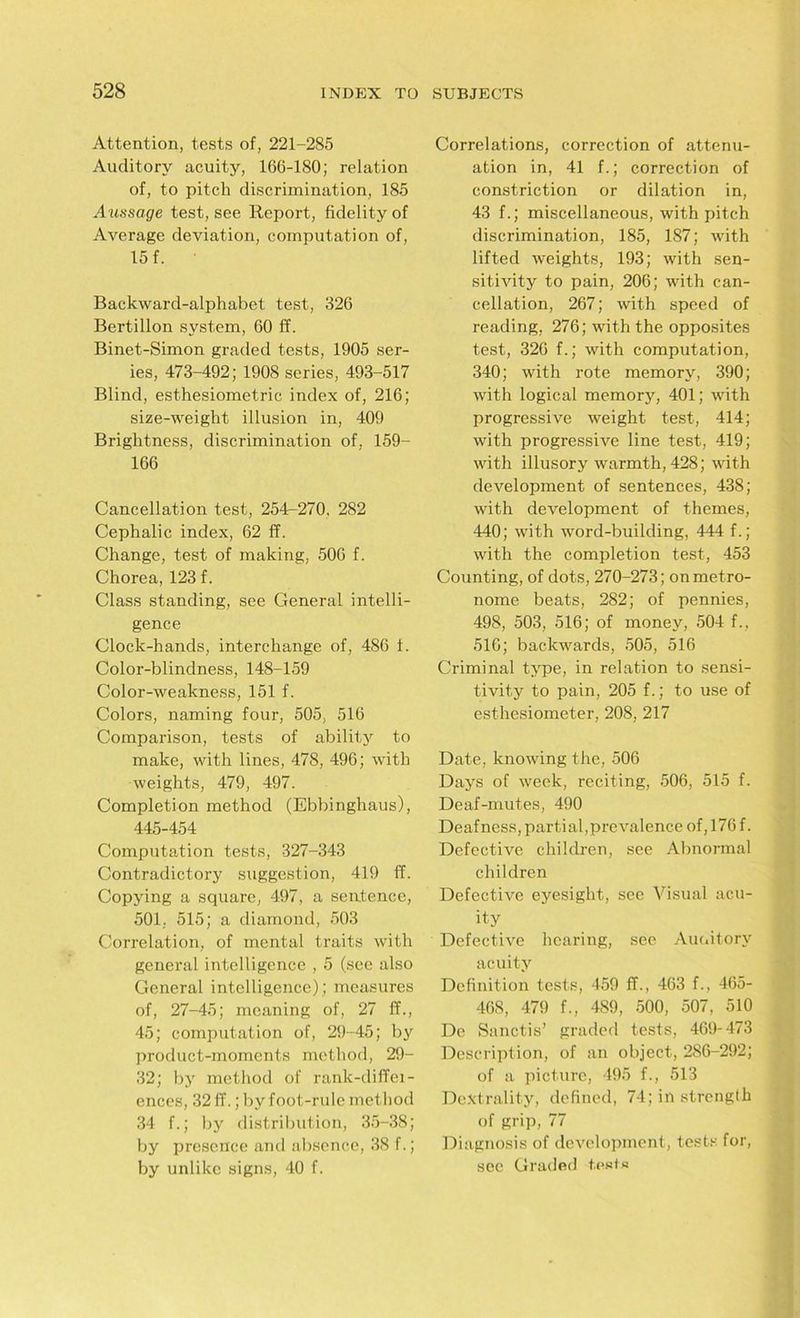 Attention, tests of, 221-285 Auditory acuity, 166-180; relation of, to pitch discrimination, 185 Aussage test, see Report, fidelity of Average deviation, computation of, 15 f. Backward-alphabet test, 326 Bertillon system, 60 If. Binet-Simon graded tests, 1905 ser- ies, 473-492; 1908 series, 493-517 Blind, esthesiometric index of, 216; size-weight illusion in, 409 Brightness, discrimination of, 159- 166 Cancellation test, 254-270. 282 Cephalic index, 62 ff. Change, test of making, 506 f. Chorea, 123 f. Class standing, see General intelli- gence Clock-hands, interchange of, 486 i. Color-blindness, 148-159 Color-weakness, 151 f. Colors, naming four, 505, 516 Comparison, tests of ability to make, with lines, 478, 496; with weights, 479, 497. Completion method (Ebbinghaus), 445-454 Computation tests, 327-343 Contradictory suggestion, 419 ff. Copying a square, 497, a sentence, 501, 515; a diamond, 503 Correlation, of mental traits with general intelligence , 5 (see also General intelligence); measures of, 27-45; meaning of, 27 ff., 45; computation of, 29-45; by product-moments method, 29- 32; by method of ranlc-diffei- ences, 32 ff.; by foot-rule method 34 f.; by distribution, 35-38; by presence and absence, 38 f.; by unlike signs, 40 f. Correlations, correction of attenu- ation in, 41 f.; correction of constriction or dilation in, 43 f.; miscellaneous, with pitch discrimination, 185, 187; with lifted weights, 193; with sen- sitivity to pain, 206; with can- cellation, 267; with speed of reading, 276; with the opposites test, 326 f.; with computation, 340; with rote memory, 390; with logical memory, 401; with progressive weight test, 414; with progressive line test, 419; with illusory warmth, 428; with development of sentences, 438; with development of themes, 440; with word-building, 444 f.; with the completion test, 453 Counting, of dots, 270-273; on metro- nome beats, 282; of pennies, 498, 503, 516; of money, 504 f., 516; backwards, 505, 516 Criminal type, in relation to sensi- tivity to pain, 205 f.; to use of esthesiometer, 208, 217 Date, knowing the, 506 Days of week, reciting, 506, 515 f. Deaf-mutes, 490 Deafness, partial,prevalence of, 176 f. Defective children, see Abnormal children Defective eyesight, see Visual acu- ity Defective hearing, see Auc.itorv acuity Definition tests, 459 ff., 463 f., 465- 468, 479 f., 489, 500, 507, 510 Do Sanctis’ graded tests, 469-473 Description, of an object, 286-292; of a picture, 495 f., 513 Dcxtrality, defined, 74; in strength of grip, 77 Diagnosis of development, tests for, see Graded tests