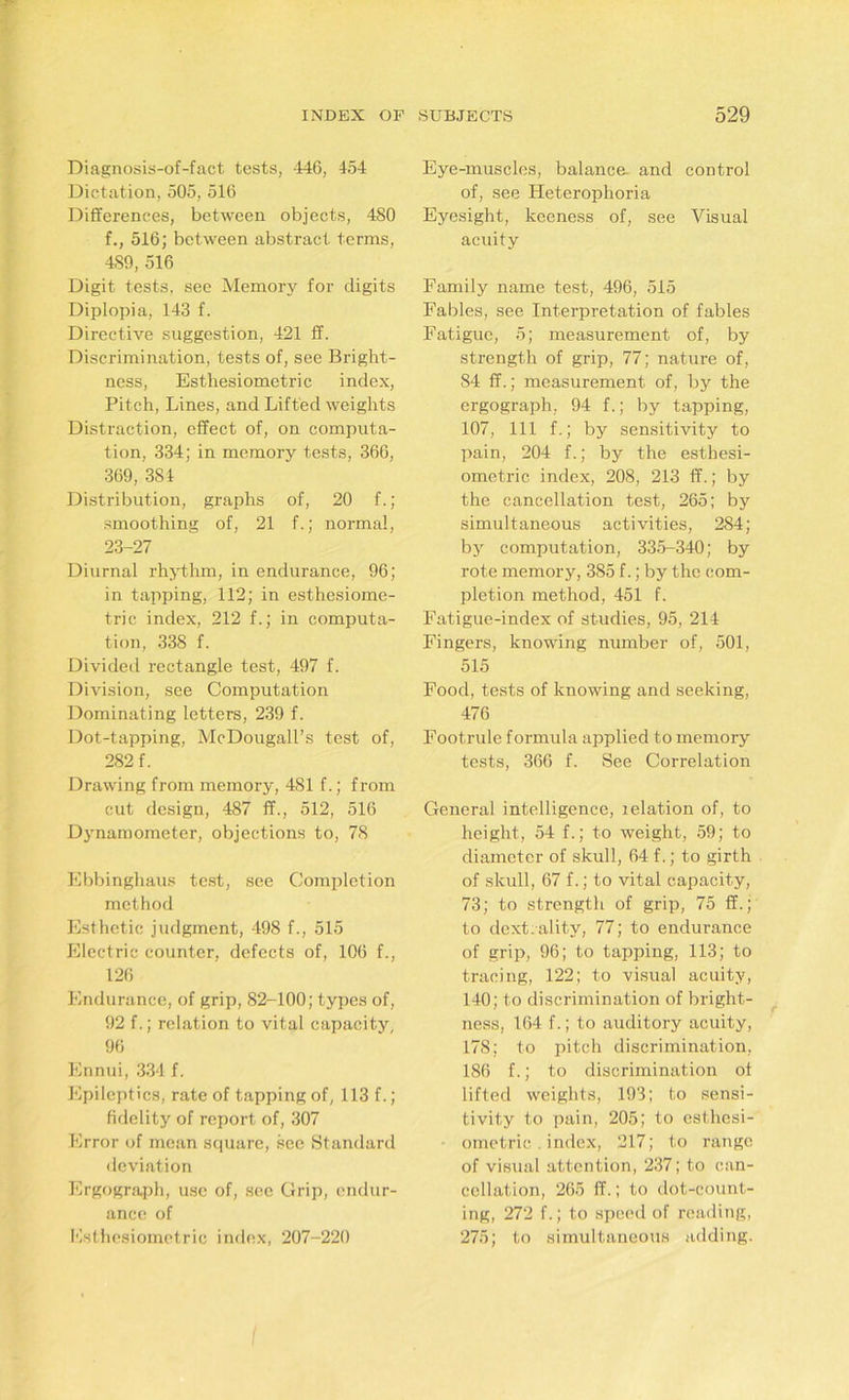 Diagnosis-of-fact tests, 446, 454 Dictation, 505, 516 Differences, between objects, 480 f., 516; between abstract terms, 4S9, 516 Digit tests, see Memory for digits Diplopia, 143 f. Directive suggestion, 421 If. Discrimination, tests of, see Bright- ness, Esthesiometric index, Pitch, Lines, and Lifted weights Distraction, effect of, on computa- tion, 334; in memory tests, 366, 369, 381 Distribution, graphs of, 20 f.; smoothing of, 21 f.; normal, 23-27 Diurnal rhythm, in endurance, 96; in tapping, 112; in esthesiome- tric index, 212 f.; in computa- tion, 338 f. Divided rectangle test, 497 f. Division, see Computation Dominating letters, 239 f. Dot-tapping, McDougall’s test of, 282 f. Drawing from memory, 481 f.; from cut design, 487 ff., 512, 516 Dynamometer, objections to, 78 Ebbinghaus test, see Completion method Esthetic judgment, 498 f., 515 Electric counter, defects of, 106 f., 126 Endurance, of grip, 82-100; types of, 92 f.; relation to vital capacity, 96 Ennui, 334 f. Epileptics, rate of tapping of, 113 f. ; fidelity of report of, 307 Error of mean square, see Standard deviation Ergo graph, use of, see Crip, endur- ance of Esthesiometric index, 207-220 Eye-muscles, balance and control of, see Heterophoria Eyesight, kceness of, see Visual acuity Family name test, 496, 515 Fables, see Interpretation of fables Fatigue, 5; measurement of, by strength of grip, 77; nature of, 84 ff.; measurement of, by the ergograph. 94 f.; by tapping, 107, 111 f.; by sensitivity to pain, 204 f.; by the esthesi- ometric index, 208, 213 ff.; by the cancellation test, 265; by simultaneous activities, 284; by computation, 335-340; by rote memory, 385 f.; by the com- pletion method, 451 f. Fatigue-index of studies, 95, 214 Fingers, knowing number of, 501, 515 Food, tests of knowing and seeking, 476 Footrule formula applied to memory tests, 366 f. See Correlation General intelligence, lelation of, to height, 54 f.; to weight, 59; to diameter of skull, 64 f.; to girth of skull, 67 f.; to vital capacity, 73; to strength of grip, 75 ff.; to dext.ality, 77; to endurance of grip, 96; to tapping, 113; to tracing, 122; to visual acuity, 140; to discrimination of bright- ness, 164 f.; to auditory acuity, 178; to pitch discrimination, 186 f.; to discrimination ot lifted weights, 193; to sensi- tivity to pain, 205; to esthesi- ometric . index, 217; to range of visual attention, 237; to can- cellation, 265 ff.; to dot-count- ing, 272 f.; to speed of reading, 275; to simultaneous adding.
