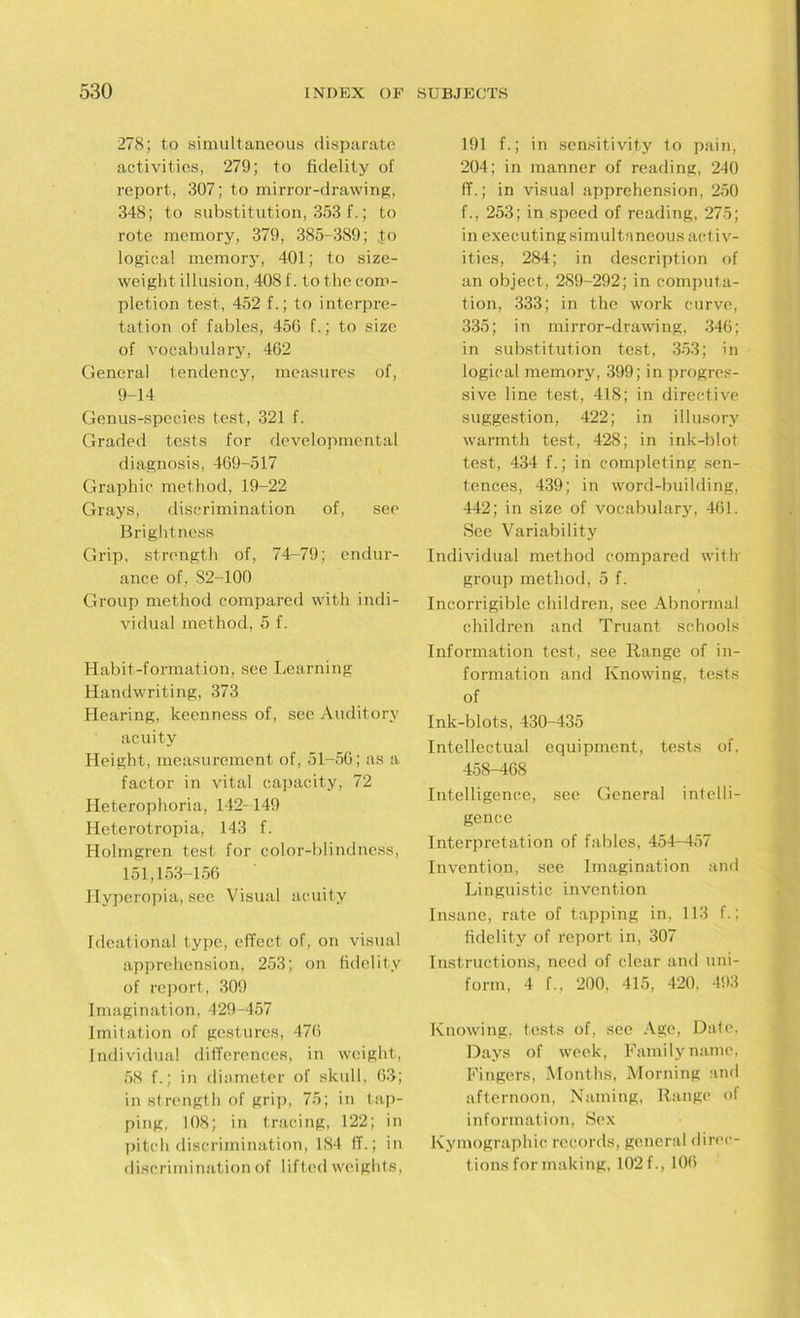 278; to simultaneous disparate activities, 279; to fidelity of report, 307; to mirror-drawing, 348; to substitution, 353 f.; to rote memory, 379, 385-389; to logical memory, 401; to size- weight illusion, 408 f. to the com- pletion test, 452 f.; to interpre- tation of fables, 456 f.; to size of vocabulary, 462 General tendency, measures of, 9-14 Genus-species test, 321 f. Graded tests for developmental diagnosis, 469-517 Graphic method, 19-22 Grays, discrimination of, see Brightness Grip, strength of, 74-79; endur- ance of , S2-100 Group method compared with indi- vidual method, 5 f. Habit-formation, see Learning Handwriting, 373 Hearing, keenness of, see Auditory acuity Height, measurement of, 51-56; as a factor in vital capacity, 72 Heterophoria, 142-149 Iieterotropia, 143 f. Holmgren test for color-blindness, 151,153-156 Hyperopia, see Visual acuity Ideational type, effect of, on visual apprehension, 253; on fidelity of report, 309 Imagination, 429-457 Imitation of gestures, 476 Individual differences, in weight, 58 f.; in diameter of skull, 63; in strength of grip, 75; in tap- ping, 108; in tracing, 122; in pitch discrimination, 184 IT.; in discrimination of lifted weights, 191 f.; in sensitivity to pain, 204; in manner of reading, 240 ff.; in visual apprehension, 250 f., 253; in speed of reading, 275; in executing simultaneous activ- ities, 284; in description of an object, 289-292; in computa- tion, 333; in the work curve, 335; in mirror-drawing, 346; in substitution test, 353; in logical memory, 399; in progres- sive line test, 418; in directive suggestion, 422; in illusory warmth test, 428; in ink-blot, test, 434 f.; in completing sen- tences, 439; in word-building, 442; in size of vocabulary, 461. See Variability Individual method compared with group method, 5 f. Incorrigible children, see Abnormal children and Truant schools Information test, see Range of in- formation and Knowing, tests of Ink-blots, 430-435 Intellectual equipment, tests of, 458-468 Intelligence, see General intelli- gence Interpretation of fables, 454-457 Invention, see Imagination and Linguistic invention Insane, rate of tapping in, 113 f.; fidelity of report in, 307 Instructions, need of clear and uni- form, 4 L, 200, 415, 420, 493 Knowing, tests of, see Age, Date, Days of week, Family name, Fingers, Months, Morning and afternoon, Naming, Range of information, Sex Kymographic records, general direc- tions for making, 102 f., 106