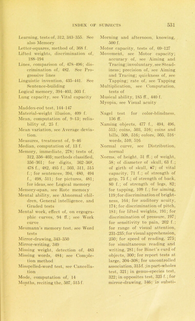 Learning, tests of, 312, 343-355. Sec also Memory Letter-squares, method of, 368 f. Lifted weights, discrimination of, 188-194 Lines, comparison of, 478-496; dis- crimination of, 482. See Pro- gressive lines Linguistic invention, 435-441. See Sentence-building Logical memory, 394-403, 503 f. Lung capacity, see Vital capacity Maddox-rod test, 144—147 Material-weight illusion, 409 f. Mean, computation of, 9-13; relia- bility of, 25 f. Mean variation, see Average devia- tion. Measures, treatment of, 9-46 Median, computation of, 13 f. Memory, immediate, 278; tests of, 312, 356-403; methods classified, 356-361; for digits, 362-368, 478 f., 482, 495 f., 503, 511, 515 f.; for sentences, 394, 480, 494 f., 498, 511; for pictures, 481; for ideas, sec Logical memory Memory-span, see Rote memoiy Mental ability, see Abnormal chil- dren, General intelligence, and Graded tests Mental work, effect of, on ergogra- phic curves, 94 ff.; see Work curve Meumann’s memory test, see Word tests Mirror-drawing, 343-350 Mirror-writing, 349 Missing weight, detection of, 483 Missing words, 484; see Comple- tion method Misspelled-word test, see Cancella- tion Mode, computation of, 14 Months, reciting the, 507, 515 f. Morning and afternoon, knowing, 500 f. Motor capacity, tests of, 69-127 Movement, see Motor capacity; accuracy of, see Aiming and Tracing; involuntary, see Stead- iness; precision of, see Aiming and Tracing; quickness of, see Tapping; rate of, see Tapping Multiplication, see Computation, tests of Musical ability, 185 ff., 440 f. Myopia, see Visual acuity Nagel test for color-blindness, 156 ff. Naming objects, 477 f., 494, 496, 515; coins, 503, 516; coins and bills, 508, 516; colors, 505, 516' words, 510. 516 Normal curve, see Distribution, normal Norms, of height, 51 ff.; of weight, 58; of diameter of skull, 63 f.; of girth of skull, 67; of vital capacity, 71 f.; of strength of grip, 75 f.; of strength of back, 80 f.; of strength of legs, 82; for tapping, 109 f.; for aiming, 119; for discrimination of bright- ness, 164; for auditory acuity, 174; for discrimination of pitch, 184; for lifted weights, 191; for discrimination of pressure, 197; for sensitivity to pain, 202 f.; for range of visual attention, 231-235; for visual apprehension, 250; for speed of reading, 275; for simultaneous reading and writing, 281; for Binet’s card of objects, 300; for report tests at large, 304-308; for uncontrolled association, 315 f. ;in part-wholes test, 321; in genus-species test, 322; in opposites test, 325 f.; for mirror-drawing, 346; in substi-