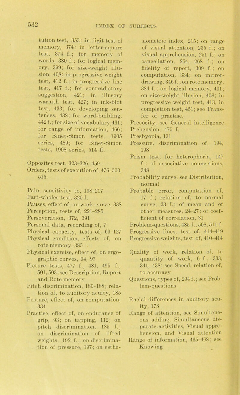 tution test, 353; in digit test of memory, 374; in letter-square test, 374 f.; for memory of words, 380 f.; for logical mem- ory, 399; for size-weight illu- sion, 40.8; in progressive weight test, 412 f.; in progressive line test, 417 f.; for contradictory suggestion, 421; in illusory warmth test, 427; in ink-blot test, 433; for developing sen- tences, 438; for word-building, 442 f.; for size of vocabulary,461; for range of information, 466; for Binet-Simon tests, 1905 series, 489; for Binet-Simon tests, 1908 series, 514 ff. Opposites test, 323-326, 459 Orders, tests of execution of, 476,500, 515 Pain, sensitivity to, 198-207 Part-wholes test, 320 f. Pauses, effect of, on work-curve, 338 Perception, tests of, 221-285 Perseveration, 372, 391 Personal data, recording of, 7 Physical capacity, tests of, 69-127 Physical condition, effects of, on rote memory, 385 ■ Physical exercise, effect of, on ergo- graphic curves, 94, 97 Picture tests, 477 f., 481, 495 f., 501,503; see Description, Report and Rote memory Pitch discrimination, 180-188; rela- tion of, to auditory acuity, 185 Posture, effect of, on computation, 334 Practise, effect of, on endurance of grip, 93; on tapping, 112; on pitch discrimination, 185 f.; on discrimination of lifted weights, 192 f. J on discrimina- tion of pressure, 197; on esthe- siometric index, 215: on range of visual attention, 235 f.; on visual apprehension, 251 f.; on cancellation, 264, 268 f.; on fidelity of report, 309 f.; on computation, 334; on mirror- drawing, 346 f.; on rote memory, 384 f.; on logical memory, 401; on size-weight illusion, 408; in progressive weight test, 413, in completion test, 451; see Trans- fer of practise. Precocity, see General intelligence Prehension, 475 f. Presbyopia, 131 Pressure, discrimination of, 194, 198 Prism test, for heterophoria, 147 f.; of associative connections, 348 Probability curve, see Distribution, normal Probable error, computation of. 17 f.; relation of, to normal curve, 23 f.; of mean and of other measures, 24-27; of coef- ficient of correlation, 31 Problem-questions, 485 f., 508, 511 f. Progressive lines, test of, 414-419 Progressive weights, test of, 410-414 Qualitjr of work, relation of, to quantity of work, 6 f., 333, 341, 438; see Speed, relation of, to accuracy Questions, types of, 294 f.; see Prob- lem-questions Racial differences in auditory acu- ity, 178 Range of attention, see Simultane- ous adding, Simultaneous dis- parate, activities, Visual appre- hension, and Visual attention Range of information, 465-468; see Knowing