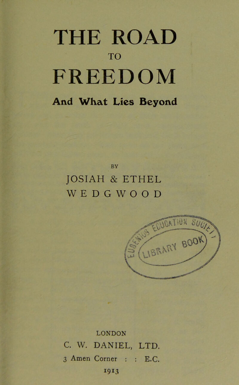 THE ROAD TO FREEDOM And What Lies Beyond BY JOSIAH & ETHEL WEDGWOOD LONDON C. W. DANIEL, LTD. 3 Amen Corner : : E.C. 1913