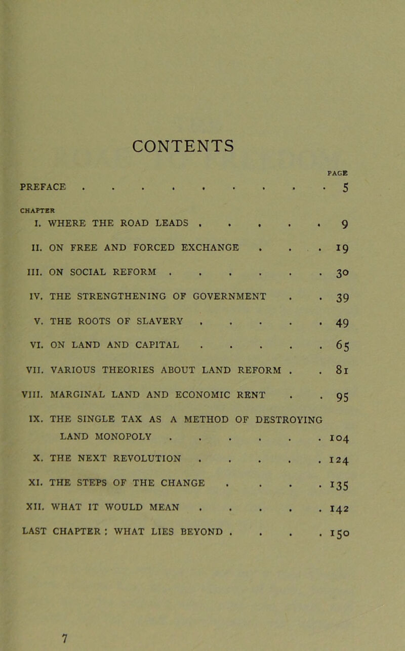 CONTENTS PAGE PREFACE 5 CHAPTER I. WHERE THE ROAD LEADS 9 II. ON FREE AND FORCED EXCHANGE . . .19 III. ON SOCIAL REFORM 30 IV. THE STRENGTHENING OF GOVERNMENT . . 39 V. THE ROOTS OF SLAVERY 49 VI. ON LAND AND CAPITAL 65 VII. VARIOUS THEORIES ABOUT LAND REFORM . .81 VIII. MARGINAL LAND AND ECONOMIC RENT . . 95 IX. THE SINGLE TAX AS A METHOD OF DESTROYING LAND MONOPOLY I04 X. THE NEXT REVOLUTION 124 XI. THE STEPS OF THE CHANGE .... 135 XII. WHAT IT WOULD MEAN 142 LAST CHAPTER: WHAT LIES BEYOND . . . .150