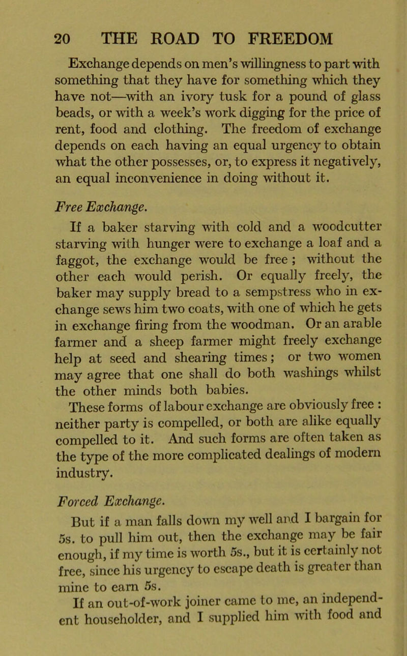 Exchange depends on men’s willingness to part with something that they have for something which they have not—with an ivory tusk for a pound of glass beads, or with a week’s work digging for the price of rent, food and clothing. The freedom of exchange depends on each having an equal urgency to obtain what the other possesses, or, to express it negatively, an equal inconvenience in doing without it. Free Exchange. If a baker starving with cold and a woodcutter starving with hunger were to exchange a loaf and a faggot, the exchange would be free ; without the other each would perish. Or equally freely, the baker may supply bread to a sempstress wrho in ex- change sews him two coats, with one of which he gets in exchange firing from the woodman. Or an arable farmer and a sheep farmer might freely exchange help at seed and shearing times; or twro women may agree that one shall do both washings whilst the other minds both babies. These forms of labour exchange are obviously free : neither party is compelled, or both are alike equally compelled to it. And such forms are often taken as the type of the more complicated dealings of modern industry. Forced Exchange. But if a man falls down my well and I bargain for 5s. to pull him out, then the exchange may be fair enough, if my time is worth 5s., but it is certainly not free, since his urgency to escape death is greater than mine to earn 5s. If an out-of-work joiner came to me, an independ- ent householder, and I supplied him with food and