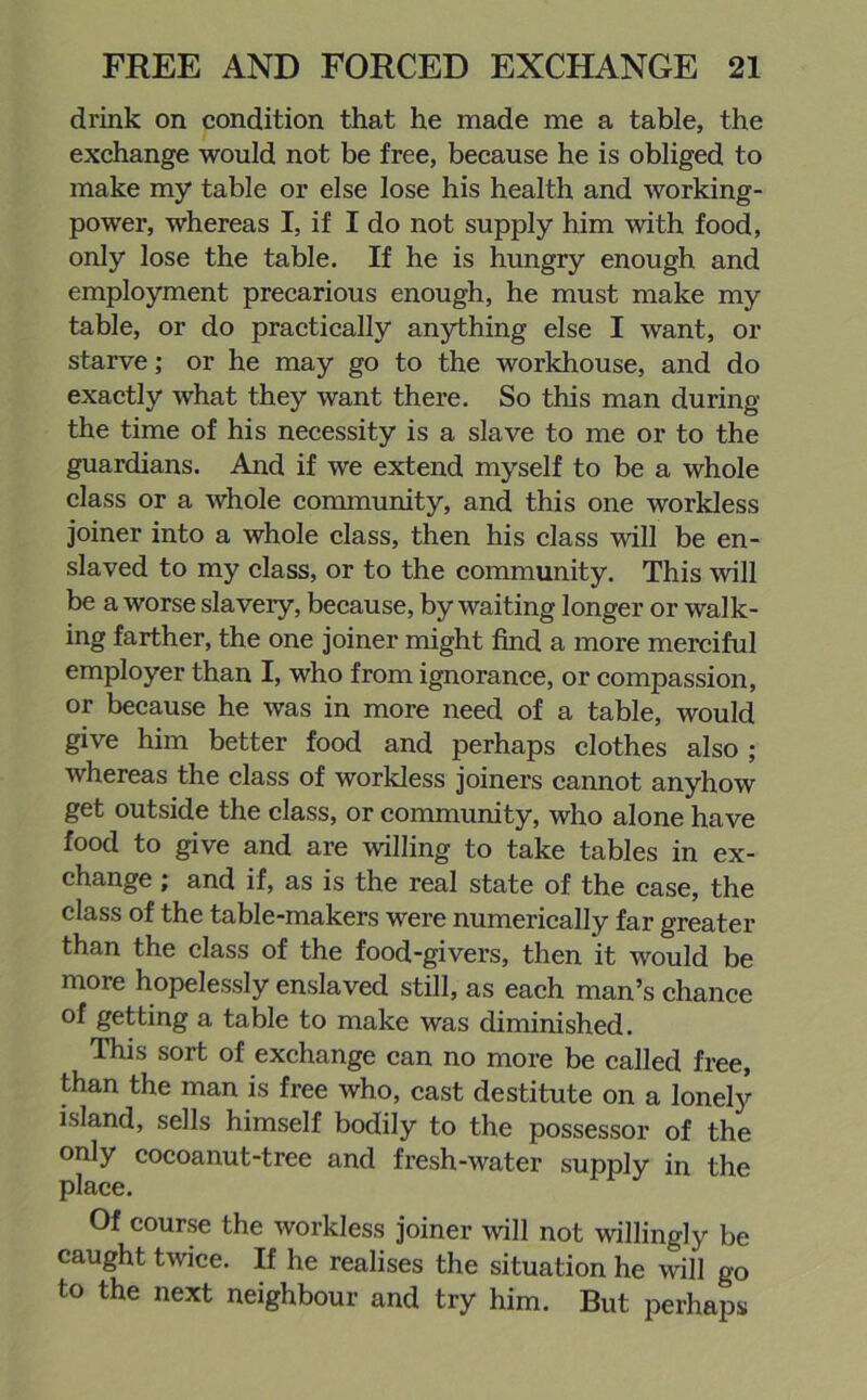 drink on condition that he made me a table, the exchange would not be free, because he is obliged to make my table or else lose his health and working- power, whereas I, if I do not supply him with food, only lose the table. If he is hungry enough and employment precarious enough, he must make my table, or do practically anything else I want, or starve; or he may go to the workhouse, and do exactly what they want there. So this man during the time of his necessity is a slave to me or to the guardians. And if we extend myself to be a whole class or a whole community, and this one workless joiner into a whole class, then his class will be en- slaved to my class, or to the community. This will be a worse slavery, because, by waiting longer or walk- ing farther, the one joiner might find a more merciful employer than I, who from ignorance, or compassion, or because he was in more need of a table, would give him better food and perhaps clothes also ; whereas the class of workless joiners cannot anyhow get outside the class, or community, who alone have food to give and are willing to take tables in ex- change ; and if, as is the real state of the case, the class of the table-makers were numerically far greater than the class of the food-givers, then it would be more hopelessly enslaved still, as each man’s chance of getting a table to make was diminished. This sort of exchange can no more be called free, than the man is free who, cast destitute on a lonely island, sells himself bodily to the possessor of the only cocoanut-tree and fresh-water supply in the place. Of course the workless joiner will not willingly be caught twice. If he realises the situation he will go to the next neighbour and try him. But perhaps