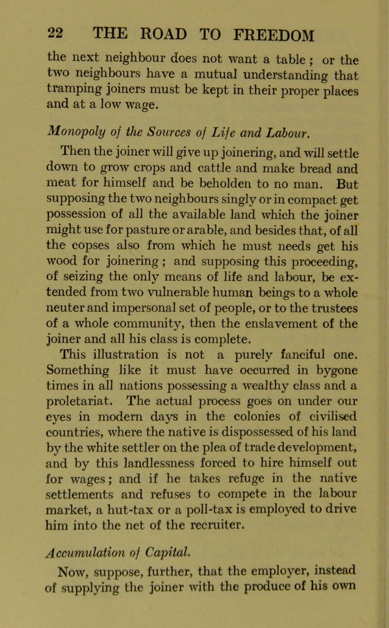 the next neighbour does not want a table ; or the two neighbours have a mutual understanding that tramping joiners must be kept in their proper places and at a low wage. Monopoly of the Sources of Life and Labour. Then the joiner will give up joinering, and will settle down to grow crops and cattle and make bread and meat for himself and be beholden to no man. But supposing the two neighbours singly or in compact get possession of all the available land which the joiner might use for pasture or arable, and besides that, of all the copses also from which he must needs get his wood for joinering ; and supposing this proceeding, of seizing the only means of life and labour, be ex- tended from two vulnerable human beings to a whole neuter and impersonal set of people, or to the trustees of a whole community, then the enslavement of the joiner and all his class is complete. This illustration is not a purely fanciful one. Something like it must have occurred in bygone times in all nations possessing a wealthy class and a proletariat. The actual process goes on under our eyes in modem days in the colonies of civilised countries, where the native is dispossessed of his land by the white settler on the plea of trade development, and by this landlessness forced to hire himself out for wages; and if he takes refuge in the native settlements and refuses to compete in the labour market, a hut-tax or a poll-tax is employed to drive him into the net of the recruiter. Accumulation of Capital. Now, suppose, further, that the employer, instead of supplying the joiner with the produce of his own