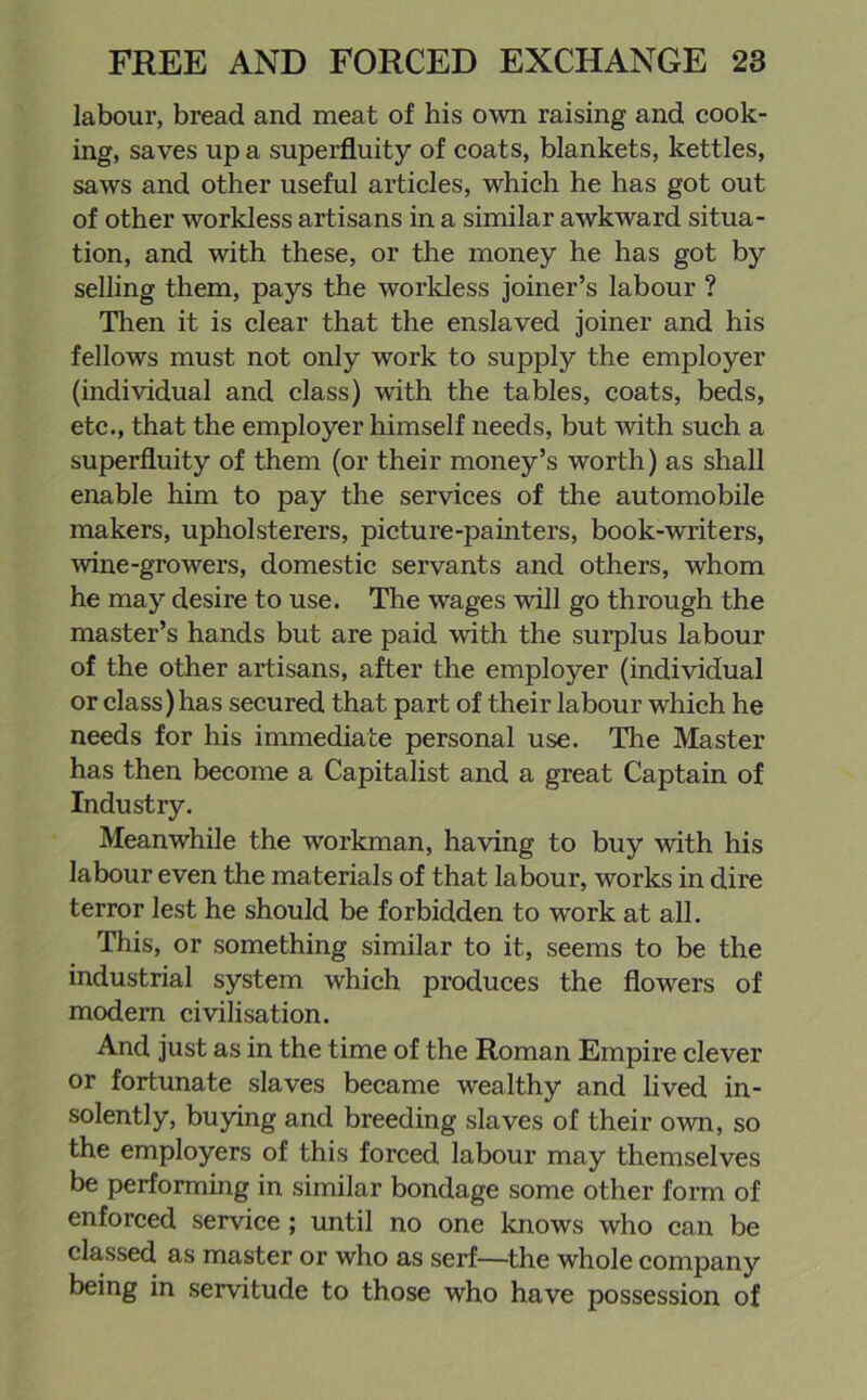 labour, bread and meat of his own raising and cook- ing, saves up a superfluity of coats, blankets, kettles, saws and other useful articles, which he has got out of other workless artisans in a similar awkward situa- tion, and with these, or the money he has got by selling them, pays the worldess joiner’s labour ? Then it is clear that the enslaved joiner and his fellows must not only work to supply the employer (individual and class) with the tables, coats, beds, etc., that the employer himself needs, but with such a superfluity of them (or their money’s worth) as shall enable him to pay the services of the automobile makers, upholsterers, picture-pa inters, book-writers, wine-growers, domestic servants and others, whom he may desire to use. The wages will go through the master’s hands but are paid with the surplus labour of the other artisans, after the employer (individual or class) has secured that part of their labour which he needs for his immediate personal use. The Master has then become a Capitalist and a great Captain of Industry. Meanwhile the workman, having to buy with his labour even the materials of that labour, works in dire terror lest he should be forbidden to work at all. This, or something similar to it, seems to be the industrial system which produces the flowers of modern civilisation. And just as in the time of the Roman Empire clever or fortunate slaves became wealthy and lived in- solently, buying and breeding slaves of their own, so the employers of this forced labour may themselves be performing in similar bondage some other form of enforced service; until no one knows who can be classed as master or who as serf—the whole company being in servitude to those who have possession of