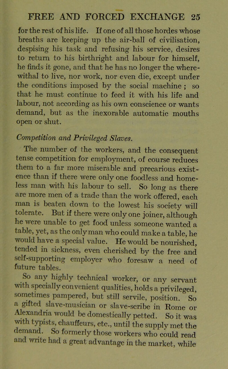 for the rest of his life. If one of all those hordes whose breaths are keeping up the air-ball of civilisation, despising his task and refusing his service, desires to return to his birthright and labour for himself, he finds it gone, and that he has no longer the where- withal to live, nor work, nor even die, except under the conditions imposed by the social machine ; so that he must continue to feed it with his life and labour, not according as his own conscience or wants demand, but as the inexorable automatic mouths open or shut. Competition and Privileged Slaves. The number of the workers, and the consequent tense competition for employment, of course reduces them to a far more miserable and precarious exist- ence than if there were only one foodless and home- less man with his labour to sell. So long as there are more men of a trade than the work offered, each man is beaten down to the lowest his society will tolerate. But if there were only one joiner, although he were unable to get food unless someone wanted a table, yet, as the only man who could make a table, he would have a special value. Pie would be nourished, tended in sickness, even cherished by the free and self-supporting employer who foresaw a need of future tables. So any highly technical worker, or any servant with specially convenient qualities, holds a privileged, sometimes pampered, but still servile, position. So a gifted slave-musician or slave-scribe in Rome or Alexandria would be domestically petted. So it was with typists, chauffeurs, etc., until the supply met the demand. So formerly those workers who could read and write had a great advantage in the market, while
