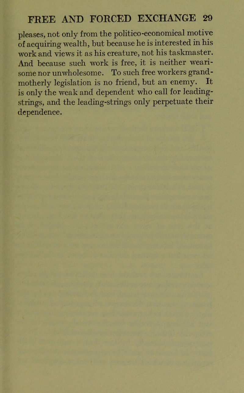 pleases, not only from the politico-economical motive of acquiring wealth, but because he is interested, in his work and views it as his creature, not his taskmaster. And because such work is free, it is neither weari- some nor unwholesome. To such free workers grand- motherly legislation is no friend, but an enemy. It is only the weak and dependent who call for leading- strings, and the leading-strings only perpetuate their dependence.