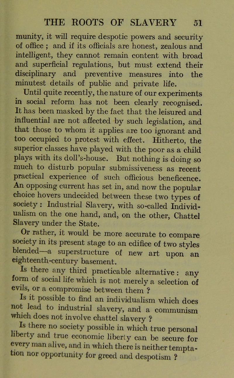 munity, it will require despotic powers and security of office ; and if its officials are honest, zealous and intelligent, they cannot remain content with broad and superficial regulations, but must extend their disciplinary and preventive measures into the minutest details of public and private life. Until quite recently, the nature of our experiments in social reform has not been clearly recognised. It has been masked by the fact that the leisured and influential are not affected by such legislation, and that those to whom it applies are too ignorant and too occupied to protest with effect. Hitherto, the superior classes have played with the poor as a child plays with its doll’s-house. But nothing is doing so much to disturb popular submissiveness as recent practical experience of such officious beneficence. An opposing current has set in, and now the popular choice hovers undecided between these two types of society : Industrial Slavery, with so-called Individ- ualism on the one hand, and, on the other, Chattel Slavery under the State. Or rather, it would be more accurate to compare society in its present stage to an edifice of two styles blended a superstructure of new art upon an eighteenth-century basement. Is there any third practicable alternative: any form of social life which is not merely a selection of evils, or a compromise between them ? Is it possible to find an individualism which does not lead to industrial slavery, and a communism which does not involve chattel slavery ? Is there no society possible in which true personal liberty and true economic liber! y can be secure for every man alive, and in which there is neither tempta- tion nor opportunity for greed and despotism ?