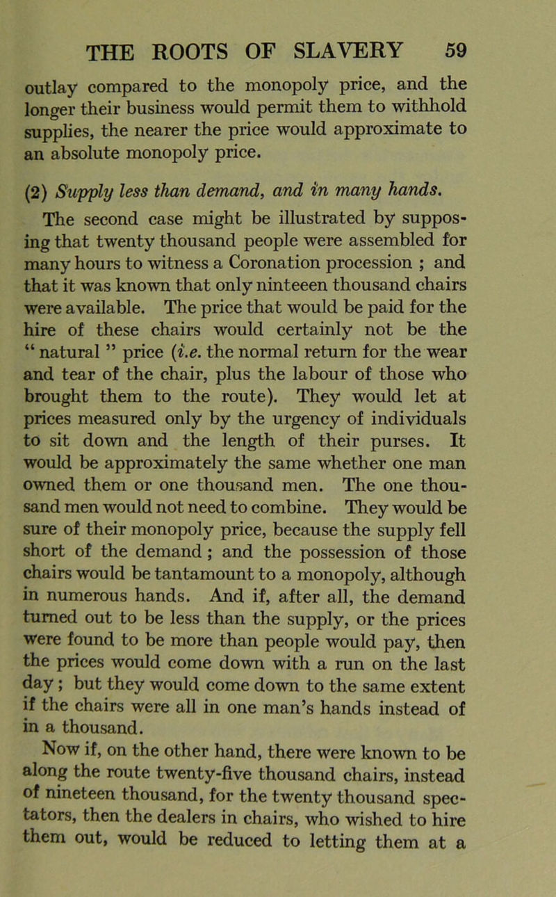 outlay compared to the monopoly price, and the longer their business would permit them to withhold supplies, the nearer the price would approximate to an absolute monopoly price. (2) Supply less than demand, and in many hands. The second case might be illustrated by suppos- ing that twenty thousand people were assembled for many hours to witness a Coronation procession ; and that it was known that only ninteeen thousand chairs were available. The price that would be paid for the hire of these chairs would certainly not be the “ natural ” price (i.e. the normal return for the wear and tear of the chair, plus the labour of those who brought them to the route). They would let at prices measured only by the urgency of individuals to sit down and the length of their purses. It would be approximately the same whether one man owned them or one thousand men. The one thou- sand men would not need to combine. They would be sure of their monopoly price, because the supply fell short of the demand; and the possession of those chairs would be tantamount to a monopoly, although in numerous hands. And if, after all, the demand turned out to be less than the supply, or the prices were found to be more than people would pay, then the prices would come down with a run on the last day ; but they would come down to the same extent if the chairs were all in one man’s hands instead of in a thousand. Now if, on the other hand, there were known to be along the route twenty-five thousand chairs, instead of nineteen thousand, for the twenty thousand spec- tators, then the dealers in chairs, who wished to hire them out, would be reduced to letting them at a