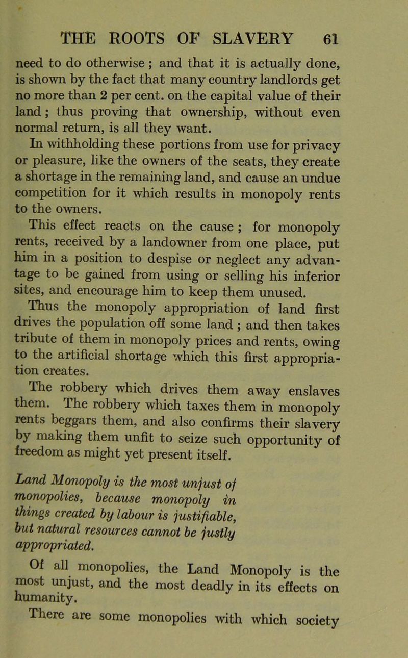 need to do otherwise ; and that it is actually done, is shown by the fact that many country landlords get no more than 2 per cent, on the capital value of their land; thus proving that ownership, without even normal return, is all they want. In withholding these portions from use for privacy or pleasure, like the owners of the seats, they create a shortage in the remaining land, and cause an undue competition for it which results in monopoly rents to the owners. This effect reacts on the cause ; for monopoly rents, received by a landowner from one place, put him in a position to despise or neglect any advan- tage to be gained from using or selling his inferior sites, and encourage him to keep them unused. Thus the monopoly appropriation of land first drives the population off some land ; and then takes tribute of them in monopoly prices and rents, owing to the artificial shortage which this first appropria- tion creates. The robbery which drives them away enslaves them. The robbery which taxes them in monopoly rents beggars them, and also confirms their slavery by making them unfit to seize such opportunity of freedom as might yet present itself. Land Monopoly is the most unjust of monopolies, because monopoly in things created by labour is justifiable, but natural resources cannot be justly appropriated. Of all monopolies, the Land Monopoly is the most unjust, and the most deadly in its effects on humanity. There are some monopolies with which society