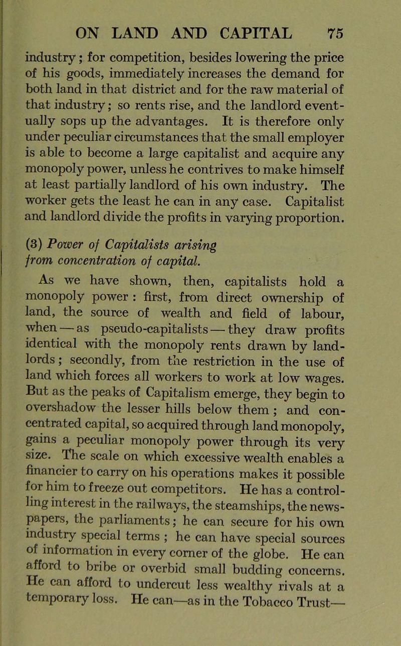 industry; for competition, besides lowering the price of his goods, immediately increases the demand for both land in that district and for the raw material of that industry; so rents rise, and the landlord event- ually sops up the advantages. It is therefore only under peculiar circumstances that the small employer is able to become a large capitalist and acquire any monopoly power, unless he contrives to make himself at least partially landlord of his own industry. The worker gets the least he can in any case. Capitalist and landlord divide the profits in varying proportion. (3) Power of Capitalists arising from concentration of capital. As we have shown, then, capitalists hold a monopoly power : first, from direct ownership of land, the source of wealth and field of labour, when — as pseudo-capitalists — they draw profits identical with the monopoly rents drawn by land- lords ; secondly, from the restriction in the use of land which forces all workers to work at low wages. But as the peaks of Capitalism emerge, they begin to overshadow the lesser hills below them ; and con- centrated capital, so acquired through land monopoly, gains a peculiar monopoly power through its very size. The scale on which excessive wealth enables a financier to carry on his operations makes it possible for him to freeze out competitors. He has a control- ling interest in the railways, the steamships, the news- papers, the parliaments; he can secure for his own industry special terms ; he can have special sources of information in every comer of the globe. He can afford to bribe or overbid small budding concerns. He can afford to undercut less wealthy rivals at a temporary loss. He can—as in the Tobacco Trust—
