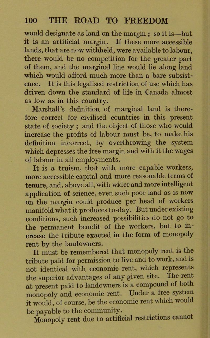 would designate as land on the margin ; so it is—but it is an artificial margin. If these more accessible lands, that are now withheld, were available to labour, there would be no competition for the greater part of them, and the marginal line would lie along land which would afford much more than a bare subsist- ence. It is this legalised restriction of use which has driven down the standard of life in Canada almost as low as in this country. Marshall’s definition of marginal land is there- fore correct for civilised countries in this present state of society ; and the object of those who would increase the profits of labour must be, to make his definition incorrect, by overthrowing the system which depresses the free margin and with it the wages of labour in all employments. It is a truism, that with more capable workers, more accessible capital and more reasonable terms of tenure, and, above all, with wider and more intelligent application of science, even such poor land as is now on the margin could produce per head of workers manifold what it produces to-day. But under existing conditions, such increased possibilities do not go to the permanent benefit of the workers, but to in- crease the tribute exacted in the form of monopoly rent by the landowners. It must be remembered that monopoly rent is the tribute paid for permission to live and to work, and is not identical with economic rent, which represents the superior advantages of any given site. The rent at present paid to landowners is a compound of both monopoly and economic rent. Under a free system it would, of course, be the economic rent which would be payable to the community. Monopoly rent due to artificial restrictions cannot