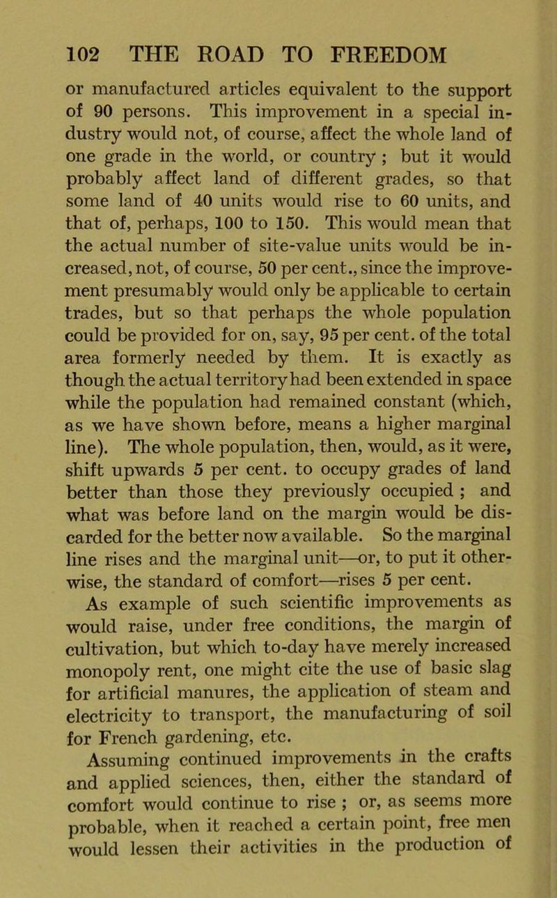 or manufactured articles equivalent to the support of 90 persons. This improvement in a special in- dustry would not, of course, affect the whole land of one grade in the world, or country ; but it would probably affect land of different grades, so that some land of 40 units would rise to 60 units, and that of, perhaps, 100 to 150. This would mean that the actual number of site-value units would be in- creased, not, of course, 50 per cent., since the improve- ment presumably would only be applicable to certain trades, but so that perhaps the whole population could be provided for on, say, 95 per cent, of the total area formerly needed by them. It is exactly as though the actual territory had been extended in space while the population had remained constant (which, as we have shown before, means a higher marginal line). The whole population, then, would, as it were, shift upwards 5 per cent, to occupy grades of land better than those they previously occupied ; and what was before land on the margin would be dis- carded for the better now available. So the marginal line rises and the marginal unit—or, to put it other- wise, the standard of comfort—rises 5 per cent. As example of such scientific improvements as would raise, under free conditions, the margin of cultivation, but which to-day have merely increased monopoly rent, one might cite the use of basic slag for artificial manures, the application of steam and electricity to transport, the manufacturing of soil for French gardening, etc. Assuming continued improvements in the crafts and applied sciences, then, either the standard of comfort would continue to rise ; or, as seems more probable, when it reached a certain point, free men would lessen their activities in the production of