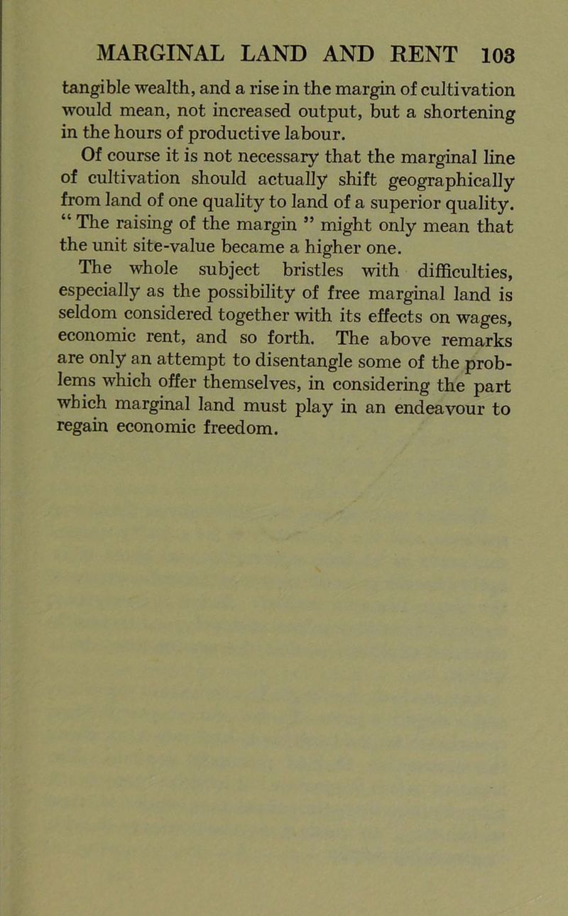 tangible wealth, and a rise in the margin of cultivation would mean, not increased output, but a shortening in the hours of productive labour. Of course it is not necessary that the marginal line of cultivation should actually shift geographically from land of one quality to land of a superior quality. “ The raising of the margin ” might only mean that the unit site-value became a higher one. The whole subject bristles with difficulties, especially as the possibility of free marginal land is seldom considered together with its effects on wages, economic rent, and so forth. The above remarks are only an attempt to disentangle some of the prob- lems which offer themselves, in considering the part which marginal land must play in an endeavour to regain economic freedom.
