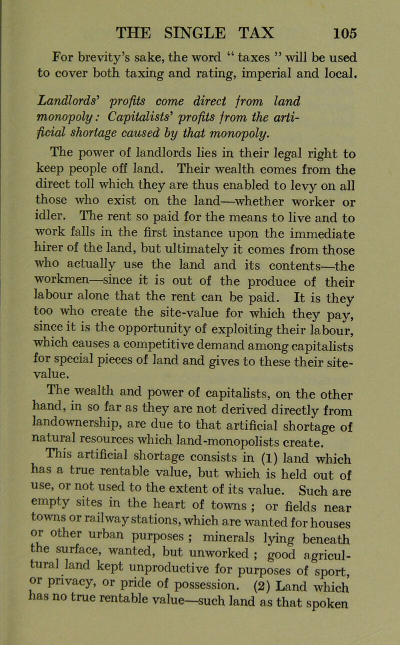 For brevity’s sake, the word “ taxes ” will be used to cover both taxing and rating, imperial and local. Landlords’ profits come direct from land monopoly: Capitalists’ profits from the arti- ficial shortage caused by that monopoly. The power of landlords lies in their legal right to keep people off land. Their wealth comes from the direct toll which they are thus enabled to levy on all those who exist on the land—whether worker or idler. The rent so paid for the means to live and to work falls in the first instance upon the immediate hirer of the land, but ultimately it comes from those who actually use the land and its contents—the workmen—since it is out of the produce of their labour alone that the rent can be paid. It is they too who create the site-value for which they pay, since it is the opportunity of exploiting their labour, which causes a competitive demand among capitalists for special pieces of land and gives to these their site- value. The wealth and power of capitalists, on the other hand, in so far as they are not derived directly from landownership, are due to that artificial shortage of natural resources which land-monopolists create. This artificial shortage consists in (1) land which has a true rentable value, but which is held out of use, or not used to the extent of its value. Such are empty sites in the heart of towns ; or fields near towns or railway stations, which are wanted for houses or other urban purposes ; minerals lying beneath the surface, wanted, but unworked ; good agricul- tural land kept unproductive for purposes of sport, or privacy, or pride of possession. (2) Land which has no true rentable value—such land as that spoken