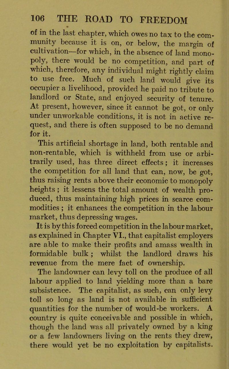 » of in the last chapter, which owes no tax to the com- munity because it is on, or below, the margin of cultivation—for which, in the absence of land mono- poly, there would be no competition, and part of which, therefore, any individual might rightly claim to use free. Much of such land would give its occupier a livelihood, provided he paid no tribute to landlord or State, and enjoyed security of tenure. At present, however, since it cannot be got, or only under unworkable conditions, it is not in active re- quest, and there is often supposed to be no demand for it. This artificial shortage in land, both rentable and non-rentable, which is withheld from use or arbi- trarily used, has three direct effects; it increases the competition for all land that can, now, be got, thus raising rents above their economic to monopoly heights ; it lessens the total amount of wealth pro- duced, thus maintaining high prices in scarce com- modities ; it enhances the competition in the labour market, thus depressing wages. It is by this forced competition in the labour market, as explained in Chapter VI., that capitalist employers are able to make their profits and amass wealth in formidable bulk ; whilst the landlord draws his revenue from the mere fact of ownership. The landowner can levy toll on the produce of all labour applied to land yielding more than a bare subsistence. The capitalist, as such, can only levy toll so long as land is not available in sufficient quantities for the number of would-be workers. A country is quite conceivable and possible in which, though the land was all privately owned by a king or a few landowners living on the rents they drew, there would yet be no exploitation by capitalists.