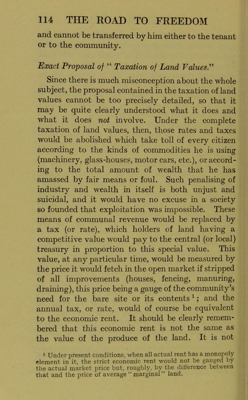 and cannot be transferred by him either to the tenant or to the community. Exact Proposal of “ Taxation of Land Values.” Since there is much misconception about the whole subject, the proposal contained in the taxation of land values cannot be too precisely detailed, so that it may be quite clearly understood what it does and what it does not involve. Under the complete taxation of land values, then, those rates and taxes would be abolished which take toll of every citizen according to the kinds of commodities he is using (machinery, glass-houses, motor cars, etc.), or accord- ing to the total amount of wealth that he has amassed by fair means or foul. Such penalising of industry and wealth in itself is both unjust and suicidal, and it would have no excuse in a society so founded that exploitation was impossible. These means of communal revenue would be replaced by a tax (or rate), which holders of land having a competitive value would pay to the central (or local) treasury in proportion to this special value. This value, at any particular time, would be measured by the price it would fetch in the open market if stripped of all improvements (houses, fencing, manuring, draining), this price being a gauge of the community’s need for the bare site or its contents1; and the annual tax, or rate, would of course be equivalent to the economic rent. It should be clearly remem- bered that this economic rent is not the same as the value of the produce of the land. It is not 1 Under present conditions, when all actual rent has a monopoly element in it, the strict economic rent would not be gauged by the actual market price but, roughly, by the difference between that and the price of average marginal” land.