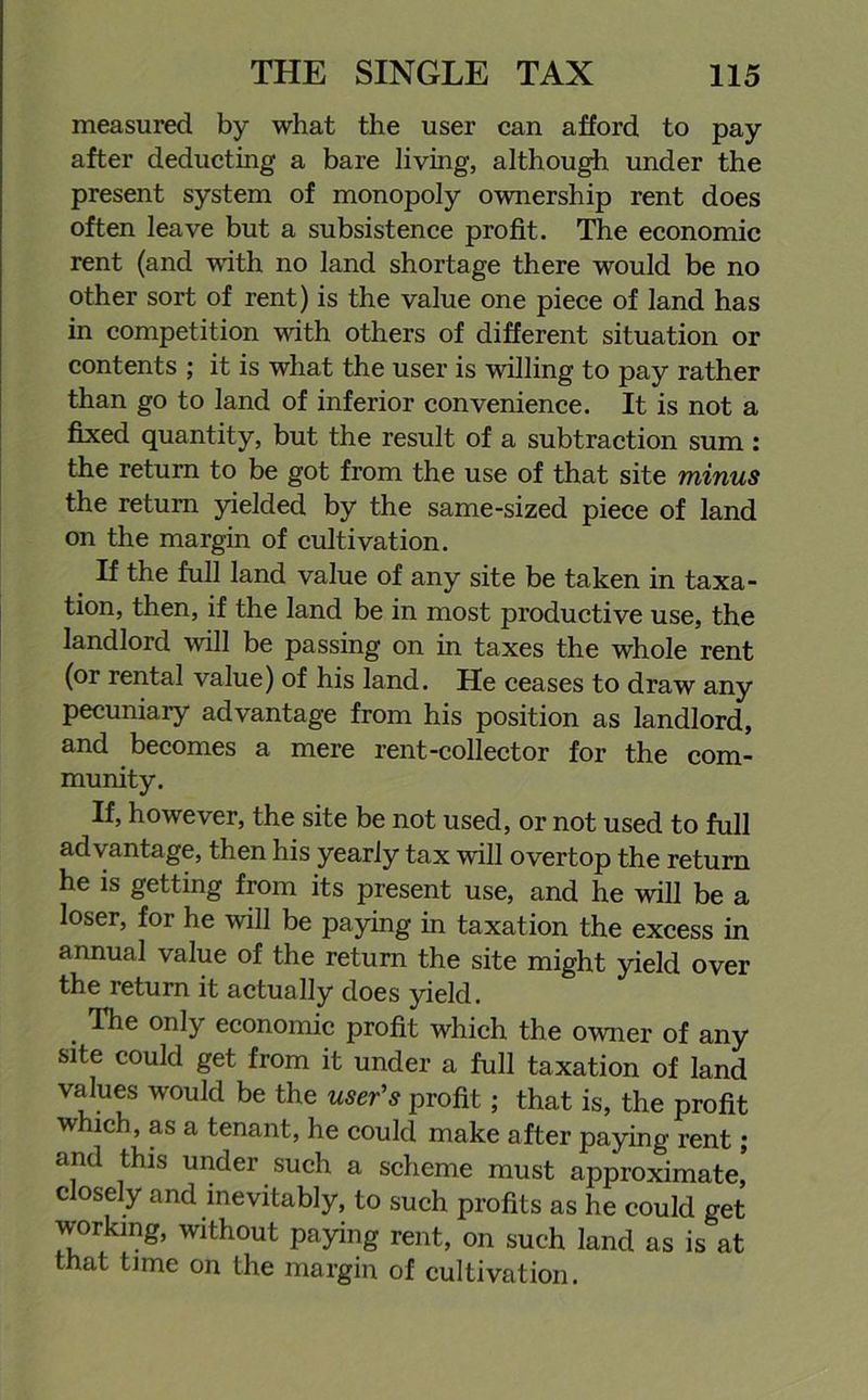 measured by what the user can afford to pay after deducting a bare living, although under the present system of monopoly ownership rent does often leave but a subsistence profit. The economic rent (and with no land shortage there would be no other sort of rent) is the value one piece of land has in competition with others of different situation or contents ; it is what the user is willing to pay rather than go to land of inferior convenience. It is not a fixed quantity, but the result of a subtraction sum : the return to be got from the use of that site minus the return yielded by the same-sized piece of land on the margin of cultivation. If the full land value of any site be taken in taxa- tion, then, if the land be in most productive use, the landlord will be passing on in taxes the whole rent (or rental value) of his land. He ceases to draw any pecuniary advantage from his position as landlord, and becomes a mere rent-collector for the com- munity. If, however, the site be not used, or not used to full advantage, then his yearly tax will overtop the return he is getting from its present use, and he will be a loser, for he will be paying in taxation the excess in annual value of the return the site might yield over the return it actually does yield. The only economic profit which the owner of any site could get from it under a full taxation of land values would be the user's profit; that is, the profit which, as a tenant, he could make after paying rent; and this under such a scheme must approximate, closely and inevitably, to such profits as he could get working, without paying rent, on such land as is at that time on the margin of cultivation.